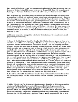have run cheerfully in the ways of his commandments; who also gives them largeness of heart, an 
increase of the knowledge of Christ, and of the love of God, and tills them with joy and peace in 
believing, and draws out the desires of their souls to his name, and the remembrance of him; 
have mercy upon me: the psalmist pleads no merit nor worthiness of his own, but applies to the 
grace and mercy of God; and sensible of his sin, both original and actual, he entreats a discovery 
of pardoning grace and mercy. The words may be rendered, be gracious unto me (i), or show 
me favour; bestow the blessings of grace, grant larger measures of grace, and fresh supplies of 
it: and so all sensible sinners apply to God for mercy; and all the saints have recourse to him as 
the Father of mercies, and the God of all comfort, for every mercy, both temporal and spiritual. 
or is this unsuitable to the Messiah, as man and Mediator; with whom, God keeps his mercy for 
evermore, as the head and surety of his people, and upon whom, as man, the grace of God was; 
and who increased, as in stature, so in favour with God and man; and which, no doubt, was 
desirable by him; 
and hear my prayer: the same petition with that in the beginning of the verse; invocation and 
prayer being the same thing. 
4. Henry, “I. David addresses himself to God, Psa_4:1. Whether the sons of men, to whom he is 
about to speak, will hear, or whether they will forbear, he hopes and prays that God will give him 
a generous audience, and an answer of peace: “Hear me when I call, and accept my adorations, 
grant my petitions, and judge upon my appeals; have mercy upon me, and hear me.” All the notice 
God is pleased to take of our prayers, and all the returns he is pleased to make to them, must be 
ascribed, not to our merit, but purely to his mercy. “Hear me for thy mercy-sake” is our best 
plea. Two things David here pleads further: - 1. “Thou art the God of my righteousness; not only a 
righteous God thyself, but the author of my righteous dispositions, who hast by the grace 
wrought that good that is in me, hast made me a righteous man; therefore hear men, and so attest 
thy own work in me; thou art also the patron of my righteous cause, the protector of my wronged 
innocency, to whom I commit my way, and whom I trust to bring forth my righteousness as the 
light.” When men condemn us unjustly, this is our comfort, It is God that justifies; he is the God of 
a believer's righteousness. 2. “Thou has formerly enlarged me when I was in distress, enlarged my 
heart in holy joy and comfort under my distresses, enlarged my condition by bringing me out of 
my distresses; therefore now, Lord, have mercy upon me, and hear me.” The experience we have 
had of God's goodness to us in enlarging us when we have been in distress is not only a great 
encouragement to our faith and hope for the future, but a good plea with God in prayer. “Thou 
hast; wilt thou not? For thou art God, and changest not; thy work is perfect.” 
II. He addresses himself to the children of men, for the conviction and conversion of those that 
are yet strangers to God, and that will not have the Messiah, the Son of David, to reign over 
them. 
5. KD, “Jahve is הֵי צֶדֶק Y אֱ, the possessor of righteousness, the author of righteousness, and the 
vindicator of misjudged and persecuted righteousness. This God of righteousness David 
believingly calls his God (cf. Psa_24:5; Psa_59:11); for the righteousness he possesses, he 
possesses in Him, and the righteousness he looks for, he looks for in Him. That this is not in vain, 
his previous experience assures him: Thou hast made a breadth (space) for me when in a strait. 
In connection with this confirmatory relation of בַּצָּר הִרְהַבְתָּ לִּ י it is more probable that we have 
 