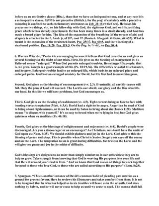 before us an attributive clause (Hitz.), than that we have an independent one, and at any rate it is 
a retrospective clause. הרחבת is not precative (Böttch.), for the perf. of certainty with a precative 
colouring is confined to such exclamatory utterances as Job_21:16 (which see). He bases his 
prayer on two things, viz., on his fellowship with God, the righteous God, and on His justifying 
grace which he has already experienced. He has been many times in a strait already, and God has 
made a broad place for him. The idea of the expansion of the breathing (of the stream of air) and 
of space is attached to the ח, Arab. ḥ, of רחב , root רח (Deutsch. Morgenl. Zeitschr. xii. 657). What is 
meant is the expansion of the straitened heart, Psa_25:17. Isa_60:5, and the widening of a 
straitened position, Psa_18:20; Psa_118:5. On the Dag. in לִּ י vid., on Psa_84:4. 
6. Warren Wiersbe, “Psalm 4 is encouraging because it tells us that God cares for us and gives us 
several blessings in the midst of our trials. First, He gives us the blessing of enlargement (v. 1). 
Relieved means enlarged. When God permits enlarged troubles, He enlarges His people; that 
is, we grow. Joseph is a good example of this (Ps. 18:19,36). His difficulties revealed his character, 
and he grew. Enlarged troubles lead to an enlarged life, which leads to an enlarged place and 
enlarged paths. God had an enlarged ministry for David, but He first had to make him grow. 
Second, God gives us the blessing of encouragement (vv. 2,3). Eventually, all earthly causes will 
fail. Only the plan of God will succeed. The Lord is our shield, our glory and the One who lifts 
our head. In this life we will have problems, but God encourages us. 
Third, God gives us the blessing of enablement (vv. 4,5). Tight corners bring us face to face with 
trusting versus temptation (Matt. 4:3,4). David had a right to be angry. Anger can be used of God 
to bring about righteousness, or it can be used by Satan to bring about sin (James 1:20). Meditate 
means to discuss with yourself. It's so easy to brood when we're lying in bed, but God gives 
quietness when we meditate (Ps. 46:10). 
Fourth, God gives us the blessings of enlightenment and enjoyment (vv. 6-8). David's people were 
discouraged. Are you a discourager or an encourager? As Christians, we should have the smile of 
God upon us (um. 6:25). We should exhibit gladness and joy in the Lord. God adds to this the 
blessing of peace and sleep. This is possible when Christ is Savior. So get your eyes off the enemy 
and on the Lord. The temptation to sin is great during difficulties, but trust in the Lord, and He 
will give you peace and joy in the midst of difficulty. 
God's blessings are designed to do more than simply comfort us in our difficulties; they are to 
help us grow. Take strength from knowing that God is weaving His purposes into your life and 
that He will reward your trust in Him. And we know that God causes all things to work together 
for good to those who love God, to those who are called according to His purpose (Rom. 8:28). 
7. Spurgeon, “This is another instance of David's common habit of pleading past mercies as a 
ground for present favour. Here he reviews his Ebenezers and takes comfort from them. It is not 
to be imagined that he who has helped us in six troubles will leave us in the seventh. God does 
nothing by halves, and he will never cease to help us until we cease to need. The manna shall fall 
 