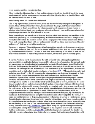 every morning until we cross the Jordan. 
Observe, that David speaks first to God and then to men. Surely we should all speak the more 
boldly to men if we had more constant converse with God. He who dares to face his Maker will 
not tremble before the sons of men. 
The name by which the Lord is here addressed, 
God of my righteousness, deserves notice, since it is not used in any other part of Scripture. It 
means, Thou art the author, the witness, the maintainer, the judge, and the rewarder of my 
righteousness; to thee I appeal from the calumnies and harsh judgments of men. Herein is 
wisdom, let us imitate it and always take our suit, not to the petty courts of human opinion, but 
into the superior court, the King's Bench of heaven. 
Thou hast enlarged me when I was in distress. A figure taken from an army enclosed in a defile, 
and hardly pressed by the surrounding enemy. God hath dashed down the rocks and given me 
room; he hath broken the barriers and set me in a large place. Or, we may understand it thus: -- 
God hath enlarged my heart with joy and comfort, when I was like a man imprisoned by grief 
and sorrow. God is a never failing comforter. 
Have mercy upon me. Though thou mayest justly permit my enemies to destroy me, on account 
of my many and great sins, yet I flee to thy mercy, and I beseech thee hear my prayer, and bring 
thy servant out of his troubles. The best of men need mercy as truly as the worst of men. All the 
deliverances of saints, as well as the pardons of sinners, are the free gifts of heavenly grace. 
8. Calvin, “In these words there is shown the faith of David, who, although brought to the 
uttermost distress, and indeed almost consumed by a long series of calamities, did not sink under 
his sorrow; nor was he so broken in heart as to be prevented from betaking himself to God his 
deliverer. By his praying, he testified, that when utterly deprived of all earthly succor, there yet 
remained for him hope in God. Moreover, he calls him the God of his righteousness, which is the 
same thing as if he had called him the vindicator of his right; 50 50 “Mon protecteur, celuy qui 
maintient mon droit.” — Fr. My protector, he who maintains my right. and he appeals to God, 
because all men everywhere condemned him, and his innocence was borne down by the 
slanderous reports of his enemies and the perverse judgments of the common people. And this 
cruel and unjust treatment which David met with, ought to be carefully marked. For while 
nothing is more painful to us than to be falsely condemned, and to endure, at one and the same 
time, wrongful violence and slander; yet to be ill spoken of for doing well, is an affliction which 
daily befalls the saints. And it becomes them to be so exercised under it as to turn away from all 
the enticements of the world, and to depend wholly upon God alone. Righteousness, therefore, is 
here to be understood of a good cause, of which David makes God the witness, while he 
complains of the malicious and wrongful conduct of men towards him; and, by his example, he 
teaches us, that if at any time our uprightness is not seen and acknowledged by the world, we 
ought not on that account to despond, inasmuch as we have one in heaven to vindicate our cause. 
Even the heathen have said there is no better stage for virtue than a man’s own conscience. But it 
is a consolation far surpassing this, to know when men vaunt themselves over us wrongfully, that 
we are standing in the view of God and of the angels. Paul, we know, was endued with courage 
arising from this source, (1 Corinthians 4:5) for when many evil reports were spread abroad 
concerning him among the Corinthians, he appeals to the judgment-seat of God. Isaiah also, 
fortified by the same confidence, (Isaiah 50:6 and following verse) despises all the slanders by 
which his enemies calumniated him. If, therefore, we cannot find justice anywhere in the world 
 