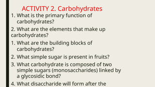 ACTIVITY 2. Carbohydrates
1. What is the primary function of
carbohydrates?
2. What are the elements that make up
carbohydrates?
1. What are the building blocks of
carbohydrates?
2. What simple sugar is present in fruits?
3. What carbohydrate is composed of two
simple sugars (monosaccharides) linked by
a glycosidic bond?
4. What disaccharide will form after the
 