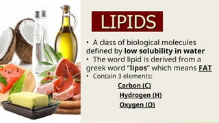 • A class of biological molecules
defined by low solubility in water
• The word lipid is derived from a
greek word “lipos” which means FAT
• Contain 3 elements:
Carbon (C)
Hydrogen (H)
Oxygen (O)
 