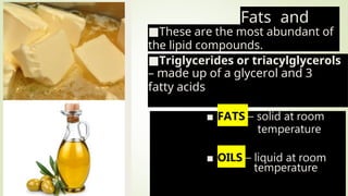 Fats and
Oils
■These are the most abundant of
the lipid compounds.
■Triglycerides or triacylglycerols
– made up of a glycerol and 3
fatty acids
 