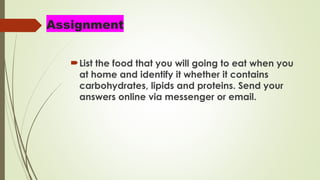List the food that you will going to eat when you
at home and identify it whether it contains
carbohydrates, lipids and proteins. Send your
answers online via messenger or email.
 