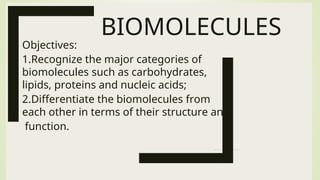 BIOMOLECULES
Objectives:
1.Recognize the major categories of
biomolecules such as carbohydrates,
lipids, proteins and nucleic acids;
2.Differentiate the biomolecules from
each other in terms of their structure and
function.
 