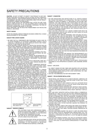-2- 
SAFETY PRECAUTIONS 
CAUTION : DO NOT ATTEMPT TO MODIFY THIS PRODUCT IN ANY WAY. 
NEVER PERFORM CUSTOMIZED INSTALLATIONS WITHOUT MANUFAC-TURER'S 
APPROVAL. UNAUTHORIZED MODIFICATIONS WILL NOT ONLY VOID 
THE WARRANTY, BUT MAY LEAD TO YOUR BEING LIABLE FOR ANT RESULT-ING 
PROPERTY DAMAGE OR USER INJURY. 
SERVICE WORK SHOULD BE PERFORMED ONLY AFTER YOU ARE THOR-OUGHLY 
FAMILIAR WITH ALL OF THE FOLLOWING SAFETY CHECKS AND 
SERVICING GUIDELINES. TO DO OTHERWISE, INCREASES THE RISK OF 
POTENTIAL HAZARDS AND INJURY TO THE USER. 
WHILE SERVICING, USE AN ISOLATION TRANSFORMER FOR PROTECTION 
FROM A.C. LINE SHOCK. 
SAFETY CHECKS 
AFTER THE ORIGINAL SERVICE PROBLEM HAS BEEN CORRECTED, A CHECK 
SHOULD BE MADE OF THE FOLLOWING: 
SUBJECT:FIRE & SHOCK HAZARD 
1. BE SURE THAT ALL COMPONENTS ARE POSITIONED IN SUCH A WAY AS 
TO AVOID POSSIBILITY OF ADJACENT COMPONENT SHORTS. THIS IS 
ESPECIALLY IMPORTANT ON THOSE MODULES WHICH ARE TRANS-PORTED 
TO AND FROM THE REPAIR SHOP. 
2. NEVER RELEASE A REPAIR UNLESS ALL PROTECTIVE DEVICES SUCH AS 
INSULATORS, BARRIERS, COVERS, SHIELDS, STRAIN RELIEFS, POWER 
SUPPLY CORDS, AND OTHER HARDWARE HAVE BEEN REINSTALLED PER 
ORIGINAL DESIGN. BE SURE, THAT THE SAFETY PURPOSE OF THE 
POLARIZED LINE PLUG HAS NOT BEEN DEFEATED. 
3. SOLDERING MUST BE INSPECTED TO DISCOVER POSSIBLE COLD SOL-DER 
JOINTS, SOLDER SPLASHES OF SHARP SOLDER POINTS. BE CER-TAIN 
TO REMOVE ALL LOOSE FOREIGN PARTICLES. 
4. CHECK FOR PHYSICAL EVIDENCE OF DAMAGE OR DETERIORATION TO 
PARTS AND COMPONENTS, FOR FRAYED LEADS, DAMAGED INSULATION 
(INCLUDING A.C. CORD), AND REPLACE IF NECESSARY. FOLLOW ORIGI-NAL 
LAYOUT, LEAD LENGTH AND DRESS. 
5. NO LEAD OR COMPONENT SHOULD TOUCH A RECEIVING TUBE OR A 
RESISTOR RATED AT 1 WATT OR MORE. LEAD TENSION AROUND PRO-TRUDING 
METAL SURFACES MUST BE AVOIDED. 
6. ALL CRITICAL COMPONENTS SUCH AS FUSES, FLAMEPROOF RESISTOR, 
CAPACITORS, ETC. MUST BE REPLACED WITH EXACT FACTORY TYPES. 
DO NOT USE REPLACEMENT COMPONENTS OTHER THAN THOSE SPECI-FIED 
OR MAKE UNRECOMMENDED CIRCUIT MODIFICATIONS. 
7. AFTER RE-ASSEMBLY OF THE STE ALWAYS PERFORM AN A.C. LEAKAGE 
TEST ON ALL EXPOSED METALLIC PARTS OF THE CABINET. (THE CHAN-NEL 
SELECTOR KNOB, ANTENNA TERMINALS, HANDLE AND SCREWS) TO 
BE SURE THE SET IS SAFE TO OPERATE WITHOUT DANGER OF ELECTRI-CAL 
SHOCK. DO NOT USE A LINE ISOLATION TRANSFORMER DURING THIS 
TEST USE AN A.C. VOLTMETER, HAVING 5000 OHMS PER VOLT OR MORE 
SENSITIVITY, IN THE FOLLOWING MANNER : CONNECT A 1500 OHM 10 
WATT RESISTOR, PARALLELED BY A .15 MFD. 150V A.C. TYPE CAPACI-TOR 
BETWEEN A KNOWN GOOD EARTH GROUND (WATER POPE, CON-DUIT, 
ETC.) AND THE EXPOSED METALLIC PARTS, ONE AT A TIME. 
MEASURE THE A.C. VOLTAGE ACROSS THE COMBINATION OF 1500 OHM 
RESISTOR AND .15 MFD CAPACITOR. REVERSE THE A.C. PLUG AND 
REPEAT A.C. VOLTAGE MEASUREMENTS FOR EACH EXPOSED METALLIC 
PART. VOLTAGE MEASURED MUST NOT EXCEED .75 VOLTS R.M.S THIS 
CORRESPONDS TO 0.5 MILLIAMP A.C. NAY VALUE EXCEEDING THIS LIMIT 
CONSTITUTES A POTENTIAL SHOCK HAZARD AND MUST BE CORRECTED 
IMMEDIATELY. 
SUBJECT : X-RADIATION 
1. BE SURE PROCEDURES AND INSTRUCTIONS TO ALL SERVICE PERSON-NEL 
COVER THE SUBJECT OF X-RADIATION. THE ONLY POTENTIAL 
SOURCE OF X-RAYS IN CURRENT T.V. RECEIVERS IS THE PICTURE TUBE. 
HOWEVER, THIS TUBE DOES NOT EMIT X-RAYS WHEN THE HIGH VOLT-AGE 
IS AT THE FACTORY SPECIFIED LEVEL. THE PROPER VALUE IS GIVEN 
IN THE APPLICABLE SCHEMATIC. OPERATION AT HIGHER VOLT-AGES MAY 
CAUSE A FAILURE OF THE PICTURE TUBE OR HIGH VOLTAGE SUPPLY 
AND UNDER CERTAIN CIRCUMSTANCES, AMY PRODUCE RADIA-TION IN 
EXCESS OF DESIRABLE LEVELS. 
2. ONLY FACTORY SPECIFIED C.R.T ANODE CONNECTORS MUST BE 
USED.DEGAUSSING SHIELDS ALSO SERVE AS X-RAY SHIELD IN COLOR 
SETS. ALWAYS RE-INSTALL THEM. 
3. IT IS ESSENTIAL THAT SERVICE PERSONNEL HAVE AVAILABLE AN ACCU-RATE 
AND RELIABLE HIGH VOLTAGE METER. THE CALIBRATION OF THE 
METER SHOULD BE CHECKED PERIODICALLY AGAINST A REFERENCE 
STANDARD. SUCH AS THE ONE AVAILABLE AT YOUR DISTRIBUTOR. 
4. WHEN THE HIGH VOLTAGE CIRCUITRY IS OPERATING PROPERLY THERE 
IS NO POSSIBILITY OF AN X-RADIATION PROBLEM. EVERY TIME A COLOR 
CHASSIS IS SERVICED, THE BRIGHTNESS SHOULD BE RUN UP AND DOWN 
WHILE MONITORING THE HIGH VOLTAGE WITH A METER TO BE CERTAIN 
THAT THE HIGH VOLTAGE DOES NOT EXCEED THE SPECIFIED VALUE AND 
THAT IT IS REGULATING CORRECTLY. WE SUGGEST THAT YOU AND YOUR 
SERVICE ORGANIZATION REVIEW TEST PROCEDURES SO THAT VOLTAGE 
REGULATION IS ALWAYS CHECKED AS A STANDARD SERVICING 
PROCEDURE, AND THAT THE HIGH VOLTAGE READING BE RECORDED ON 
EACH CUSTOMER’S INVOICE. 
5. WHEN TROUBLESHOOTING AND MAKING TEST MEASUREMENTS IN A 
PRODUCT WITH A PROBLEM OF EXCESSIVE HIGH VOLTAGE, AVOID BEING 
UNNECESSARILY CLOSE TO THE PICTURE TUBE AND THE HIGH VOLTAGE 
SUPPLY. DO NOT OPERATE THE PRODUCT LONGER THAN IS NECESSARY 
TO LOCATE THE CAUSE OF EXCESSIVE VOLTAGE. 
6. REFER TO HV, B+ AND SHUTDOWN ADJUSTMENT PROCEDURES 
DESCRIBED IN THE APPROPRIATE SCHEMATIC AND DIAGRAMS (WHERE 
USED). 
SUBJECT : IMPLOSION 
1. ALL DIRECT VIEWED PICTURE TUBES ARE EQUIPPED WITH AN INTEGRA 
IMPLOSION PROTECTION SYSTEM. BUT CARE SHOULD BE TAKEN TO 
AVOID DAMAGE DURING INSTALLATION. AVOID SCRATCHING THE TUBE. 
OF SCRATCHED REPLACE IT. 
2. USE ONLY RECOMMENDED FACTORY REPLACEMENT TUBES. 
SUBJECT : TIPS ON PROPER INSTALLATION 
1. NEVER INSTALL ANY PRODUCT IN A CLOSED-IN RECESS, CUBBYHOLE OR 
CLOSELY FITTING SHELF SPACE, OVER OR CLOSE TO HEAT DUCT, OR IN 
THE PATH OF HEATED AIR FLOW. 
2. AVOID CONDITIONS OF HIGH HUMIDITY SUCH AS: OUTDOOR PATIO 
INSTALLATIONS WHERE DEW IS A FACTOR, NEAR STEAM RADIATORS 
WHERE STEAM LEAKAGE IS A FACTOR, ETC. 
3. AVOID PLACEMENT WHERE DRAPERIES MAY OBSTRUCT REAR VENTING. 
THE CUSTOMER SHOULD ALSO AVOID THE USE OF DECORATIVE 
SCARVES OR OTHER COVERINGS WHICH MIGHT OBSTRUCT VENTILA-TION. 
4. WALL AND SHELF MOUNTED INSTALLATIONS USING A COMMERCIAL 
MOUNTING KIT, MUST FOLLOW THE FACTORY APPROVED MOUNTING 
INSTRUCTIONS. A PRODUCT MOUNTED TO A SHELF OR PLATFORM MUST 
RETAIN ITS ORIGINAL FEET (OR THE EQUIVALENT THICKNESS IN SPAC-ERS) 
TO PROVIDE ADEQUATE AIR FLOW ACROSS THE BOTTOM, BOLTS OR 
SCREWS USED FOR FASTENERS MUST NOT TOUCH ANY PARTS OR 
WIRING. PERFORM LEAKAGE TEST ON CUSTOMIZED INSTALLATIONS. 
5. CAUTION CUSTOMERS AGAINST THE MOUNTING OF A PRODUCT ON 
SLOPING SHELF OR A TILTED POSITION, UNLESS THE PRODUCT IS 
PROPERLY SECURED. 
6. A PRODUCT ON A ROLL-ABOUT CART SHOULD BE STABLE ON ITS MOUNT-ING 
TO THE CART. CAUTION THE CUSTOMER ON THE HAZARDS OF TRY-ING 
TO ROLL A CART WITH SMALL CASTERS ACROSS THRESHOLDS OR 
DEEP PILE CARPETS. 
7. CAUTION CUSTOMERS AGAINST THE USE OF A CART OR STAND WHICH 
HAS NOT BEEN LISTED BY UNDERWRITERS LABORATORIES. INC. FOR 
USE WITH THEIR SPECIFIC MODEL OF TELEVISION RECEIVER OR 
GENERICALLY APPROVED FOR USE WITH T.V.S OF THE SAME OR LARGER 
SCREEN SIZE. 
8. CAUTION CUSTOMERS AGAINST THE USE OF EXTENSION CORDS, 
EXPLAIN THAT A FOREST OF EXTENSIONS SPROUTING FROM A SINGLE 
OUTLET CAN LEAD TO DISASTROUS CONSEQUENCES TO HOME AND 
FAMILY. 
GOOD EARTH GROUND 
SUCH AS THE WATER 
PIPE, CONDUIT, ETC. 
A.C. VOLTMETER 
SUBJECT : GRAPHIC SYMBOLS 
0.15 uF 
1500 OHM 
10WATT 
PLACE THIS PROBE 
ON EACH EXPOSED 
METAL PART 
THE LIGHTNING FLASH WITH ARROWHEAD SYMBOL, 
WITHIN AN EQUILATERAL TRIANGLE, IS INTENDED TO 
ALERT THE SERVICE PERSONNEL TO THE PRES-ENCE 
OF UNINSULATED “DANGEROUS VOLTAGE” 
THAT MAY BE OF SUFFICIENT MAGNITUDE TO CON-STITUTE 
A RISK OF ELECTRIC SHOCK. 
THE EXCLAMATION POINT WITHIN AN EQUILATERAL 
TRIANGLE IS INTENDED TO ALERT THE SERVICE 
PERSONNEL TO THE PRESENCE OF IMPORTANT 
SAFETY INFORMATION ON SERVICE LITERATURE. 
 
