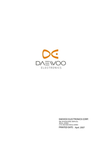 DAEWOO ELECTRONICS CORP. 
686, AHYEON-DONG, MAPO-GU, 
SEOUL, KOREA. 
C.P.O. BOX 8003 SEOUL KOREA 
PRINTED DATE : 
April. 2007 
