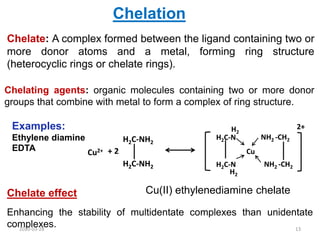 Chelate: A complex formed between the ligand containing two or
more donor atoms and a metal, forming ring structure
(heterocyclic rings or chelate rings).
Chelation
Chelating agents: organic molecules containing two or more donor
groups that combine with metal to form a complex of ring structure.
Cu2+ + 2
H2C-NH2
H2C-NH2
Cu
H2C-N
H2C-N
H2
H2
NH2 -CH2
NH2 -CH2
2+
Chelate effect
Enhancing the stability of multidentate complexes than unidentate
complexes.
Cu(II) ethylenediamine chelate
Examples:
Ethylene diamine
EDTA
2020-03-28 13
 