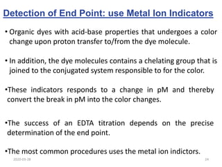 Detection of End Point: use Metal Ion Indicators
• Organic dyes with acid-base properties that undergoes a color
change upon proton transfer to/from the dye molecule.
• In addition, the dye molecules contains a chelating group that is
joined to the conjugated system responsible to for the color.
•The success of an EDTA titration depends on the precise
determination of the end point.
•These indicators responds to a change in pM and thereby
convert the break in pM into the color changes.
•The most common procedures uses the metal ion indictors.
2020-03-28 24
 