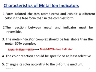 Characteristics of Metal Ion Indicators
2.The reaction between metal and indicator must be
reversible.
3. The metal-indicator complex should be less stable than the
metal-EDTA complex.
4. The color reaction should be specific or at least selective.
5. Changes its color according to the pH of the medium.
1.Form colored chelates (complexes) and exhibit a different
color in the free form than in the complex form.
Metal-indictor +EDTA Metal-EDTA+ free indicator
2020-03-28 25
 