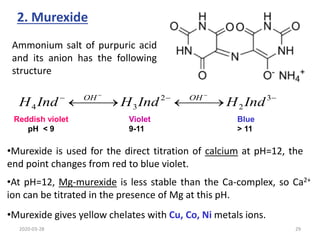 2. Murexide
Ammonium salt of purpuric acid
and its anion has the following
structure
•Murexide is used for the direct titration of calcium at pH=12, the
end point changes from red to blue violet.
•At pH=12, Mg-murexide is less stable than the Ca-complex, so Ca2+
ion can be titrated in the presence of Mg at this pH.
•Murexide gives yellow chelates with Cu, Co, Ni metals ions.




 


 



3
2
2
3
4 Ind
H
Ind
H
Ind
H OH
OH
Reddish violet
pH < 9
Blue
> 11
Violet
9-11
2020-03-28 29
 