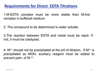 1.M-EDTA complex must be more stable than M-Ind.
complex in buffered medium.
Requirements for Direct EDTA Titrations
2. The compound to be determined is water soluble.
3.The reaction between EDTA and metal must be rapid. If
not, it must be catalyzed.
4. Mn+ should not be precipitated at the pH of titration. If Mn+ is
precipitated as MOH, auxiliary reagent must be added to
prevent pptn. of M n+.
2020-03-28 33
 