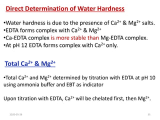 Direct Determination of Water Hardness
Total Ca2+ & Mg2+
•Total Ca2+ and Mg2+ determined by titration with EDTA at pH 10
using ammonia buffer and EBT as indicator
Upon titration with EDTA, Ca2+ will be chelated first, then Mg2+.
•Water hardness is due to the presence of Ca2+ & Mg2+ salts.
•EDTA forms complex with Ca2+ & Mg2+
•Ca-EDTA complex is more stable than Mg-EDTA complex.
•At pH 12 EDTA forms complex with Ca2+ only.
2020-03-28 35
 
