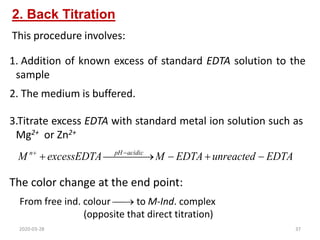 2. Back Titration
3.Titrate excess EDTA with standard metal ion solution such as
Mg2+ or Zn2+
EDTA
unreacted
EDTA
M
excessEDTA
M acidic
pH
n





 

 

This procedure involves:
1. Addition of known excess of standard EDTA solution to the
sample
2. The medium is buffered.
The color change at the end point:
From free ind. colour  to M-Ind. complex
(opposite that direct titration)
2020-03-28 37
 