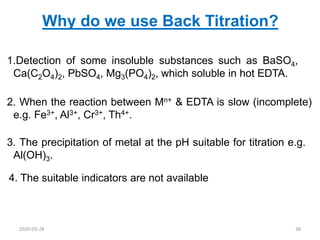 3. The precipitation of metal at the pH suitable for titration e.g.
Al(OH)3.
Why do we use Back Titration?
1.Detection of some insoluble substances such as BaSO4,
Ca(C2O4)2, PbSO4, Mg3(PO4)2, which soluble in hot EDTA.
2. When the reaction between Mn+ & EDTA is slow (incomplete)
e.g. Fe3+, Al3+, Cr3+, Th4+.
4. The suitable indicators are not available
2020-03-28 38
 