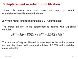 3. Replacement or substitution titration
1.Used for metal ions that does not react (or react
unsatisfactorily) with a metal indicator.







 2
Mg
EDTA
M
EDTA
Mg
M n
n
The amount of Mg ion librated is equivalent to the cation present
and can be titrated with standard solution of EDTA and a suitable
metal indicator.
2. When metal ions form unstable EDTA complexes.
The metal ion Mn+ to be determined is treated with Mg-EDTA
complex.
2020-03-28 41
 