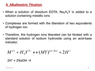 4. Alkalimetric Titration
• When a solution of disodium EDTA, Na2H2Y is added to a
solution containing metallic ions
• Complexes are formed with the liberation of two equivalents
of hydrogen ion:
• Therefore, the hydrogen ions liberated can be titrated with a
standard solution of sodium hydroxide using an acid-base
indicator.







 H
MY
Y
H
M n
n
2
)
( )
4
(
2
2
2H+ + 2NaOH →
2020-03-28 42
 