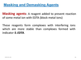Masking and Demasking Agents
These reagents form complexes with interfering ions
which are more stable than complexes formed with
indicator & EDTA.
Masking agents: A reagent added to prevent reaction
of some metal ion with EDTA (block metal ions)
2020-03-28 46
 