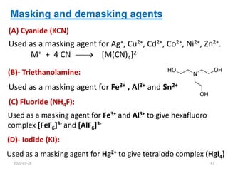 Masking and demasking agents
(A) Cyanide (KCN)
(B)- Triethanolamine:
(C) Fluoride (NH4F):
Used as a masking agent for Hg2+ to give tetraiodo complex (HgI4)
Used as a masking agent for Ag+, Cu2+, Cd2+, Co2+, Ni2+, Zn2+.
M+ + 4 CN -  [M(CN)4]2-
Used as a masking agent for Fe3+ and Al3+ to give hexafluoro
complex [FeF6]3- and [AlF6]3-
(D)- Iodide (KI):
Used as a masking agent for Fe3+ , Al3+ and Sn2+
2020-03-28 47
 