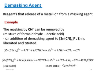 The masking by CN– can be removed by
(mixture of formaldehyde – acetic acid)
- on addition of demasking agent to [Zn(CN)4]2-, Zn is
liberated and titrated.
Demasking Agent
CN
CH
HO
Zn
HCHO
H
CN
Zn 




 


2
2
2
4 4
4
]
)
(
[









 COO
CH
CN
CH
HO
Zn
HCHO
COOH
CH
CN
Zn 3
2
2
3
2
4 4
4
4
4
]
)
(
[
(less stable) (more stable) Cyanohydrin
Example
Reagents that release of a metal ion from a masking agent
2020-03-28 48
 