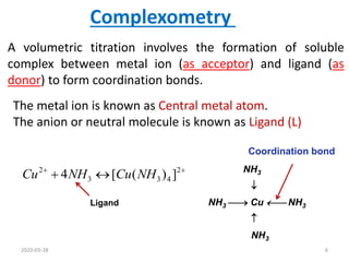 A volumetric titration involves the formation of soluble
complex between metal ion (as acceptor) and ligand (as
donor) to form coordination bonds.
Complexometry
NH3

NH3  Cu  NH3

NH3
Coordination bond
The metal ion is known as Central metal atom.
The anion or neutral molecule is known as Ligand (L)



 2
4
3
3
2
]
)
(
[
4 NH
Cu
NH
Cu
Ligand
2020-03-28 6
 