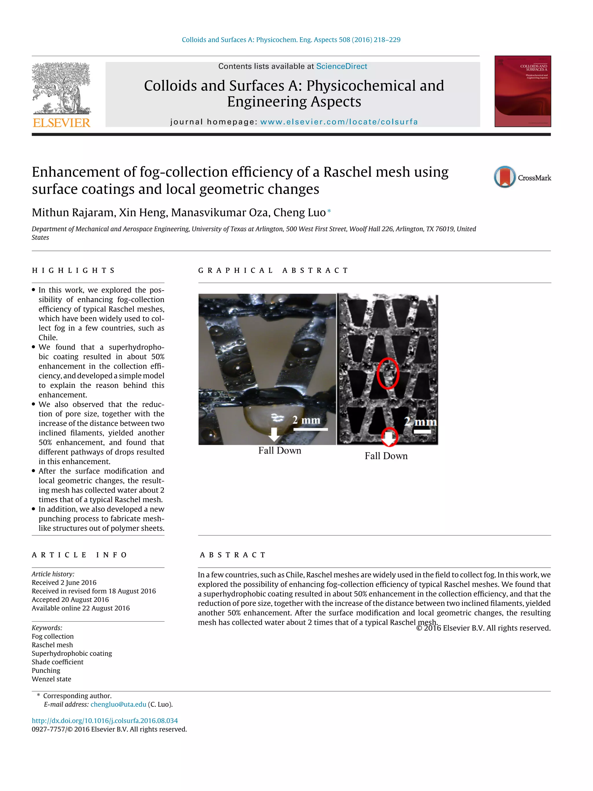 Colloids and Surfaces A: Physicochem. Eng. Aspects 508 (2016) 218–229
Contents lists available at ScienceDirect
Colloids and Surfaces A: Physicochemical and
Engineering Aspects
journal homepage: www.elsevier.com/locate/colsurfa
Enhancement of fog-collection efﬁciency of a Raschel mesh using
surface coatings and local geometric changes
Mithun Rajaram, Xin Heng, Manasvikumar Oza, Cheng Luo∗
Department of Mechanical and Aerospace Engineering, University of Texas at Arlington, 500 West First Street, Woolf Hall 226, Arlington, TX 76019, United
States
h i g h l i g h t s
• In this work, we explored the pos-
sibility of enhancing fog-collection
efﬁciency of typical Raschel meshes,
which have been widely used to col-
lect fog in a few countries, such as
Chile.
• We found that a superhydropho-
bic coating resulted in about 50%
enhancement in the collection efﬁ-
ciency, and developed a simple model
to explain the reason behind this
enhancement.
• We also observed that the reduc-
tion of pore size, together with the
increase of the distance between two
inclined ﬁlaments, yielded another
50% enhancement, and found that
different pathways of drops resulted
in this enhancement.
• After the surface modiﬁcation and
local geometric changes, the result-
ing mesh has collected water about 2
times that of a typical Raschel mesh.
• In addition, we also developed a new
punching process to fabricate mesh-
like structures out of polymer sheets.
g r a p h i c a l a b s t r a c t
a r t i c l e i n f o
Article history:
Received 2 June 2016
Received in revised form 18 August 2016
Accepted 20 August 2016
Available online 22 August 2016
Keywords:
Fog collection
Raschel mesh
Superhydrophobic coating
Shade coefﬁcient
Punching
Wenzel state
a b s t r a c t
In a few countries, such as Chile, Raschel meshes are widely used in the ﬁeld to collect fog. In this work, we
explored the possibility of enhancing fog-collection efﬁciency of typical Raschel meshes. We found that
a superhydrophobic coating resulted in about 50% enhancement in the collection efﬁciency, and that the
reduction of pore size, together with the increase of the distance between two inclined ﬁlaments, yielded
another 50% enhancement. After the surface modiﬁcation and local geometric changes, the resulting
mesh has collected water about 2 times that of a typical Raschel mesh.
© 2016 Elsevier B.V. All rights reserved.
∗ Corresponding author.
E-mail address: chengluo@uta.edu (C. Luo).
http://dx.doi.org/10.1016/j.colsurfa.2016.08.034
0927-7757/© 2016 Elsevier B.V. All rights reserved.
 