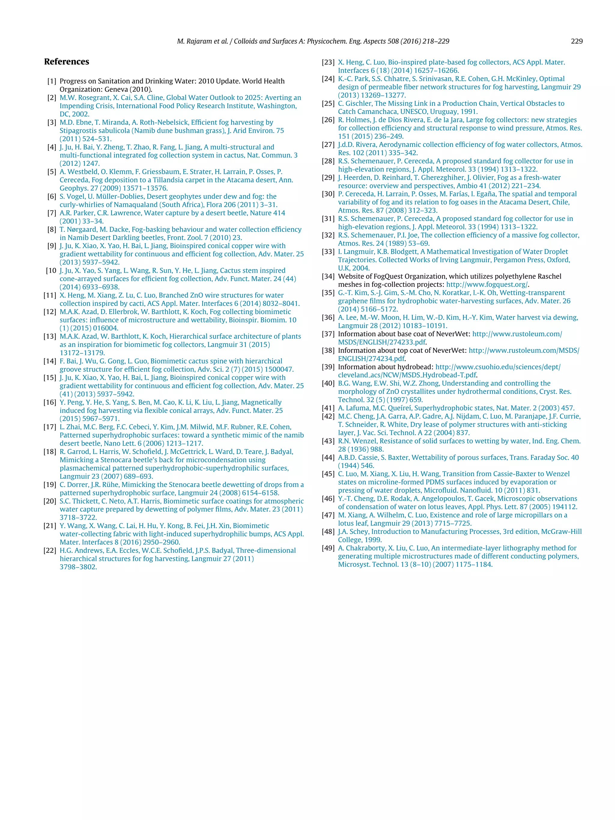 M. Rajaram et al. / Colloids and Surfaces A: Physicochem. Eng. Aspects 508 (2016) 218–229 229
References
[1] Progress on Sanitation and Drinking Water: 2010 Update. World Health
Organization: Geneva (2010).
[2] M.W. Rosegrant, X. Cai, S.A. Cline, Global Water Outlook to 2025: Averting an
Impending Crisis, International Food Policy Research Institute, Washington,
DC, 2002.
[3] M.D. Ebne, T. Miranda, A. Roth-Nebelsick, Efﬁcient fog harvesting by
Stipagrostis sabulicola (Namib dune bushman grass), J. Arid Environ. 75
(2011) 524–531.
[4] J. Ju, H. Bai, Y. Zheng, T. Zhao, R. Fang, L. Jiang, A multi-structural and
multi-functional integrated fog collection system in cactus, Nat. Commun. 3
(2012) 1247.
[5] A. Westbeld, O. Klemm, F. Griessbaum, E. Strater, H. Larrain, P. Osses, P.
Cereceda, Fog deposition to a Tillandsia carpet in the Atacama desert, Ann.
Geophys. 27 (2009) 13571–13576.
[6] S. Vogel, U. Müller-Doblies, Desert geophytes under dew and fog: the
curly-whirlies of Namaqualand (South Africa), Flora 206 (2011) 3–31.
[7] A.R. Parker, C.R. Lawrence, Water capture by a desert beetle, Nature 414
(2001) 33–34.
[8] T. Nørgaard, M. Dacke, Fog-basking behaviour and water collection efﬁciency
in Namib Desert Darkling beetles, Front. Zool. 7 (2010) 23.
[9] J. Ju, K. Xiao, X. Yao, H. Bai, L. Jiang, Bioinspired conical copper wire with
gradient wettability for continuous and efﬁcient fog collection, Adv. Mater. 25
(2013) 5937–5942.
[10 J. Ju, X. Yao, S. Yang, L. Wang, R. Sun, Y. He, L. Jiang, Cactus stem inspired
cone-arrayed surfaces for efﬁcient fog collection, Adv. Funct. Mater. 24 (44)
(2014) 6933–6938.
[11] X. Heng, M. Xiang, Z. Lu, C. Luo, Branched ZnO wire structures for water
collection inspired by cacti, ACS Appl. Mater. Interfaces 6 (2014) 8032–8041.
[12] M.A.K. Azad, D. Ellerbrok, W. Barthlott, K. Koch, Fog collecting biomimetic
surfaces: inﬂuence of microstructure and wettability, Bioinspir. Biomim. 10
(1) (2015) 016004.
[13] M.A.K. Azad, W. Barthlott, K. Koch, Hierarchical surface architecture of plants
as an inspiration for biomimetic fog collectors, Langmuir 31 (2015)
13172–13179.
[14] F. Bai, J. Wu, G. Gong, L. Guo, Biomimetic cactus spine with hierarchical
groove structure for efﬁcient fog collection, Adv. Sci. 2 (7) (2015) 1500047.
[15] J. Ju, K. Xiao, X. Yao, H. Bai, L. Jiang, Bioinspired conical copper wire with
gradient wettability for continuous and efﬁcient fog collection, Adv. Mater. 25
(41) (2013) 5937–5942.
[16] Y. Peng, Y. He, S. Yang, S. Ben, M. Cao, K. Li, K. Liu, L. Jiang, Magnetically
induced fog harvesting via ﬂexible conical arrays, Adv. Funct. Mater. 25
(2015) 5967–5971.
[17] L. Zhai, M.C. Berg, F.C. Cebeci, Y. Kim, J.M. Milwid, M.F. Rubner, R.E. Cohen,
Patterned superhydrophobic surfaces: toward a synthetic mimic of the namib
desert beetle, Nano Lett. 6 (2006) 1213–1217.
[18] R. Garrod, L. Harris, W. Schoﬁeld, J. McGettrick, L. Ward, D. Teare, J. Badyal,
Mimicking a Stenocara beetle’s back for microcondensation using
plasmachemical patterned superhydrophobic-superhydrophilic surfaces,
Langmuir 23 (2007) 689–693.
[19] C. Dorrer, J.R. R ¨uhe, Mimicking the Stenocara beetle dewetting of drops from a
patterned superhydrophobic surface, Langmuir 24 (2008) 6154–6158.
[20] S.C. Thickett, C. Neto, A.T. Harris, Biomimetic surface coatings for atmospheric
water capture prepared by dewetting of polymer ﬁlms, Adv. Mater. 23 (2011)
3718–3722.
[21] Y. Wang, X. Wang, C. Lai, H. Hu, Y. Kong, B. Fei, J.H. Xin, Biomimetic
water-collecting fabric with light-induced superhydrophilic bumps, ACS Appl.
Mater. Interfaces 8 (2016) 2950–2960.
[22] H.G. Andrews, E.A. Eccles, W.C.E. Schoﬁeld, J.P.S. Badyal, Three-dimensional
hierarchical structures for fog harvesting, Langmuir 27 (2011)
3798–3802.
[23] X. Heng, C. Luo, Bio-inspired plate-based fog collectors, ACS Appl. Mater.
Interfaces 6 (18) (2014) 16257–16266.
[24] K.-C. Park, S.S. Chhatre, S. Srinivasan, R.E. Cohen, G.H. McKinley, Optimal
design of permeable ﬁber network structures for fog harvesting, Langmuir 29
(2013) 13269–13277.
[25] C. Gischler, The Missing Link in a Production Chain, Vertical Obstacles to
Catch Camanchaca, UNESCO, Uruguay, 1991.
[26] R. Holmes, J. de Dios Rivera, E. de la Jara, Large fog collectors: new strategies
for collection efﬁciency and structural response to wind pressure, Atmos. Res.
151 (2015) 236–249.
[27] J.d.D. Rivera, Aerodynamic collection efﬁciency of fog water collectors, Atmos.
Res. 102 (2011) 335–342.
[28] R.S. Schemenauer, P. Cereceda, A proposed standard fog collector for use in
high-elevation regions, J. Appl. Meteorol. 33 (1994) 1313–1322.
[29] J. Heerden, D. Reinhard, T. Gherezghiher, J. Olivier, Fog as a fresh-water
resource: overview and perspectives, Ambio 41 (2012) 221–234.
[30] P. Cereceda, H. Larrain, P. Osses, M. Farías, I. Ega˜na, The spatial and temporal
variability of fog and its relation to fog oases in the Atacama Desert, Chile,
Atmos. Res. 87 (2008) 312–323.
[31] R.S. Schemenauer, P. Cereceda, A proposed standard fog collector for use in
high-elevation regions, J. Appl. Meteorol. 33 (1994) 1313–1322.
[32] R.S. Schemenauer, P.I. Joe, The collection efﬁciency of a massive fog collector,
Atmos. Res. 24 (1989) 53–69.
[33] I. Langmuir, K.B. Blodgett, A Mathematical Investigation of Water Droplet
Trajectories. Collected Works of Irving Langmuir, Pergamon Press, Oxford,
U.K, 2004.
[34] Website of FogQuest Organization, which utilizes polyethylene Raschel
meshes in fog-collection projects: http://www.fogquest.org/.
[35] G.-T. Kim, S.-J. Gim, S.-M. Cho, N. Koratkar, I.-K. Oh, Wetting-transparent
graphene ﬁlms for hydrophobic water-harvesting surfaces, Adv. Mater. 26
(2014) 5166–5172.
[36] A. Lee, M.-W. Moon, H. Lim, W.-D. Kim, H.-Y. Kim, Water harvest via dewing,
Langmuir 28 (2012) 10183–10191.
[37] Information about base coat of NeverWet: http://www.rustoleum.com/
MSDS/ENGLISH/274233.pdf.
[38] Information about top coat of NeverWet: http://www.rustoleum.com/MSDS/
ENGLISH/274234.pdf.
[39] Information about hydrobead: http://www.csuohio.edu/sciences/dept/
cleveland acs/NCW/MSDS Hydrobead-T.pdf.
[40] B.G. Wang, E.W. Shi, W.Z. Zhong, Understanding and controlling the
morphology of ZnO crystallites under hydrothermal conditions, Cryst. Res.
Technol. 32 (5) (1997) 659.
[41] A. Lafuma, M.C. Que´ıre´ı, Superhydrophobic states, Nat. Mater. 2 (2003) 457.
[42] M.C. Cheng, J.A. Garra, A.P. Gadre, A.J. Nijdam, C. Luo, M. Paranjape, J.F. Currie,
T. Schneider, R. White, Dry lease of polymer structures with anti-sticking
layer, J. Vac. Sci. Technol. A 22 (2004) 837.
[43] R.N. Wenzel, Resistance of solid surfaces to wetting by water, Ind. Eng. Chem.
28 (1936) 988.
[44] A.B.D. Cassie, S. Baxter, Wettability of porous surfaces, Trans. Faraday Soc. 40
(1944) 546.
[45] C. Luo, M. Xiang, X. Liu, H. Wang, Transition from Cassie-Baxter to Wenzel
states on microline-formed PDMS surfaces induced by evaporation or
pressing of water droplets, Microﬂuid. Nanoﬂuid. 10 (2011) 831.
[46] Y.-T. Cheng, D.E. Rodak, A. Angelopoulos, T. Gacek, Microscopic observations
of condensation of water on lotus leaves, Appl. Phys. Lett. 87 (2005) 194112.
[47] M. Xiang, A. Wilhelm, C. Luo, Existence and role of large micropillars on a
lotus leaf, Langmuir 29 (2013) 7715–7725.
[48] J.A. Schey, Introduction to Manufacturing Processes, 3rd edition, McGraw-Hill
College, 1999.
[49] A. Chakraborty, X. Liu, C. Luo, An intermediate-layer lithography method for
generating multiple microstructures made of different conducting polymers,
Microsyst. Technol. 13 (8–10) (2007) 1175–1184.
 