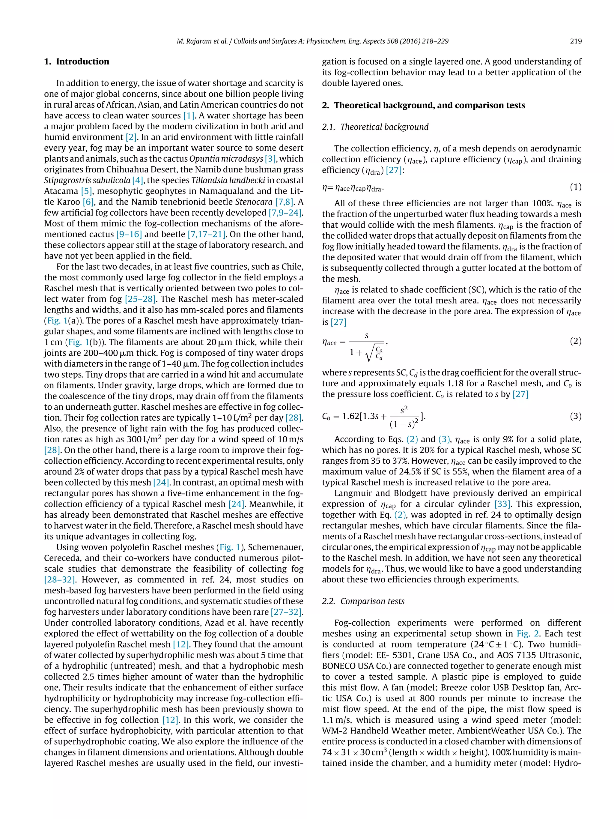 M. Rajaram et al. / Colloids and Surfaces A: Physicochem. Eng. Aspects 508 (2016) 218–229 219
1. Introduction
In addition to energy, the issue of water shortage and scarcity is
one of major global concerns, since about one billion people living
in rural areas of African, Asian, and Latin American countries do not
have access to clean water sources [1]. A water shortage has been
a major problem faced by the modern civilization in both arid and
humid environment [2]. In an arid environment with little rainfall
every year, fog may be an important water source to some desert
plants and animals, such as the cactus Opuntia microdasys [3], which
originates from Chihuahua Desert, the Namib dune bushman grass
Stipagrostris sabulicola [4], the species Tillandsia landbecki in coastal
Atacama [5], mesophytic geophytes in Namaqualand and the Lit-
tle Karoo [6], and the Namib tenebrionid beetle Stenocara [7,8]. A
few artiﬁcial fog collectors have been recently developed [7,9–24].
Most of them mimic the fog-collection mechanisms of the afore-
mentioned cactus [9–16] and beetle [7,17–21]. On the other hand,
these collectors appear still at the stage of laboratory research, and
have not yet been applied in the ﬁeld.
For the last two decades, in at least ﬁve countries, such as Chile,
the most commonly used large fog collector in the ﬁeld employs a
Raschel mesh that is vertically oriented between two poles to col-
lect water from fog [25–28]. The Raschel mesh has meter-scaled
lengths and widths, and it also has mm-scaled pores and ﬁlaments
(Fig. 1(a)). The pores of a Raschel mesh have approximately trian-
gular shapes, and some ﬁlaments are inclined with lengths close to
1 cm (Fig. 1(b)). The ﬁlaments are about 20 ␮m thick, while their
joints are 200–400 ␮m thick. Fog is composed of tiny water drops
with diameters in the range of 1–40 ␮m. The fog collection includes
two steps. Tiny drops that are carried in a wind hit and accumulate
on ﬁlaments. Under gravity, large drops, which are formed due to
the coalescence of the tiny drops, may drain off from the ﬁlaments
to an underneath gutter. Raschel meshes are effective in fog collec-
tion. Their fog collection rates are typically 1–10 L/m2 per day [28].
Also, the presence of light rain with the fog has produced collec-
tion rates as high as 300 L/m2 per day for a wind speed of 10 m/s
[28]. On the other hand, there is a large room to improve their fog-
collection efﬁciency. According to recent experimental results, only
around 2% of water drops that pass by a typical Raschel mesh have
been collected by this mesh [24]. In contrast, an optimal mesh with
rectangular pores has shown a ﬁve-time enhancement in the fog-
collection efﬁciency of a typical Raschel mesh [24]. Meanwhile, it
has already been demonstrated that Raschel meshes are effective
to harvest water in the ﬁeld. Therefore, a Raschel mesh should have
its unique advantages in collecting fog.
Using woven polyoleﬁn Raschel meshes (Fig. 1), Schemenauer,
Cereceda, and their co-workers have conducted numerous pilot-
scale studies that demonstrate the feasibility of collecting fog
[28–32]. However, as commented in ref. 24, most studies on
mesh-based fog harvesters have been performed in the ﬁeld using
uncontrolled natural fog conditions, and systematic studies of these
fog harvesters under laboratory conditions have been rare [27–32].
Under controlled laboratory conditions, Azad et al. have recently
explored the effect of wettability on the fog collection of a double
layered polyoleﬁn Raschel mesh [12]. They found that the amount
of water collected by superhydrophilic mesh was about 5 time that
of a hydrophilic (untreated) mesh, and that a hydrophobic mesh
collected 2.5 times higher amount of water than the hydrophilic
one. Their results indicate that the enhancement of either surface
hydrophilicity or hydrophobicity may increase fog-collection efﬁ-
ciency. The superhydrophilic mesh has been previously shown to
be effective in fog collection [12]. In this work, we consider the
effect of surface hydrophobicity, with particular attention to that
of superhydrophobic coating. We also explore the inﬂuence of the
changes in ﬁlament dimensions and orientations. Although double
layered Raschel meshes are usually used in the ﬁeld, our investi-
gation is focused on a single layered one. A good understanding of
its fog-collection behavior may lead to a better application of the
double layered ones.
2. Theoretical background, and comparison tests
2.1. Theoretical background
The collection efﬁciency, Á, of a mesh depends on aerodynamic
collection efﬁciency (Áace), capture efﬁciency (Ácap), and draining
efﬁciency (Ádra) [27]:
Á= ÁaceÁcapÁdra. (1)
All of these three efﬁciencies are not larger than 100%. Áace is
the fraction of the unperturbed water ﬂux heading towards a mesh
that would collide with the mesh ﬁlaments. Ácap is the fraction of
the collided water drops that actually deposit on ﬁlaments from the
fog ﬂow initially headed toward the ﬁlaments. Ádra is the fraction of
the deposited water that would drain off from the ﬁlament, which
is subsequently collected through a gutter located at the bottom of
the mesh.
Áace is related to shade coefﬁcient (SC), which is the ratio of the
ﬁlament area over the total mesh area. Áace does not necessarily
increase with the decrease in the pore area. The expression of Áace
is [27]
Áace =
s
1 + Co
Cd
, (2)
where s represents SC, Cd is the drag coefﬁcient for the overall struc-
ture and approximately equals 1.18 for a Raschel mesh, and Co is
the pressure loss coefﬁcient. Co is related to s by [27]
Co = 1.62[1.3s +
s2
(1 − s)2
]. (3)
According to Eqs. (2) and (3), Áace is only 9% for a solid plate,
which has no pores. It is 20% for a typical Raschel mesh, whose SC
ranges from 35 to 37%. However, Áace can be easily improved to the
maximum value of 24.5% if SC is 55%, when the ﬁlament area of a
typical Raschel mesh is increased relative to the pore area.
Langmuir and Blodgett have previously derived an empirical
expression of Ácap for a circular cylinder [33]. This expression,
together with Eq. (2), was adopted in ref. 24 to optimally design
rectangular meshes, which have circular ﬁlaments. Since the ﬁla-
ments of a Raschel mesh have rectangular cross-sections, instead of
circular ones, the empirical expression of Ácap may not be applicable
to the Raschel mesh. In addition, we have not seen any theoretical
models for Ádra. Thus, we would like to have a good understanding
about these two efﬁciencies through experiments.
2.2. Comparison tests
Fog-collection experiments were performed on different
meshes using an experimental setup shown in Fig. 2. Each test
is conducted at room temperature (24 ◦C ± 1 ◦C). Two humidi-
ﬁers (model: EE- 5301, Crane USA Co., and AOS 7135 Ultrasonic,
BONECO USA Co.) are connected together to generate enough mist
to cover a tested sample. A plastic pipe is employed to guide
this mist ﬂow. A fan (model: Breeze color USB Desktop fan, Arc-
tic USA Co.) is used at 800 rounds per minute to increase the
mist ﬂow speed. At the end of the pipe, the mist ﬂow speed is
1.1 m/s, which is measured using a wind speed meter (model:
WM-2 Handheld Weather meter, AmbientWeather USA Co.). The
entire process is conducted in a closed chamber with dimensions of
74 × 31 × 30 cm3 (length × width × height). 100% humidity is main-
tained inside the chamber, and a humidity meter (model: Hydro-
 