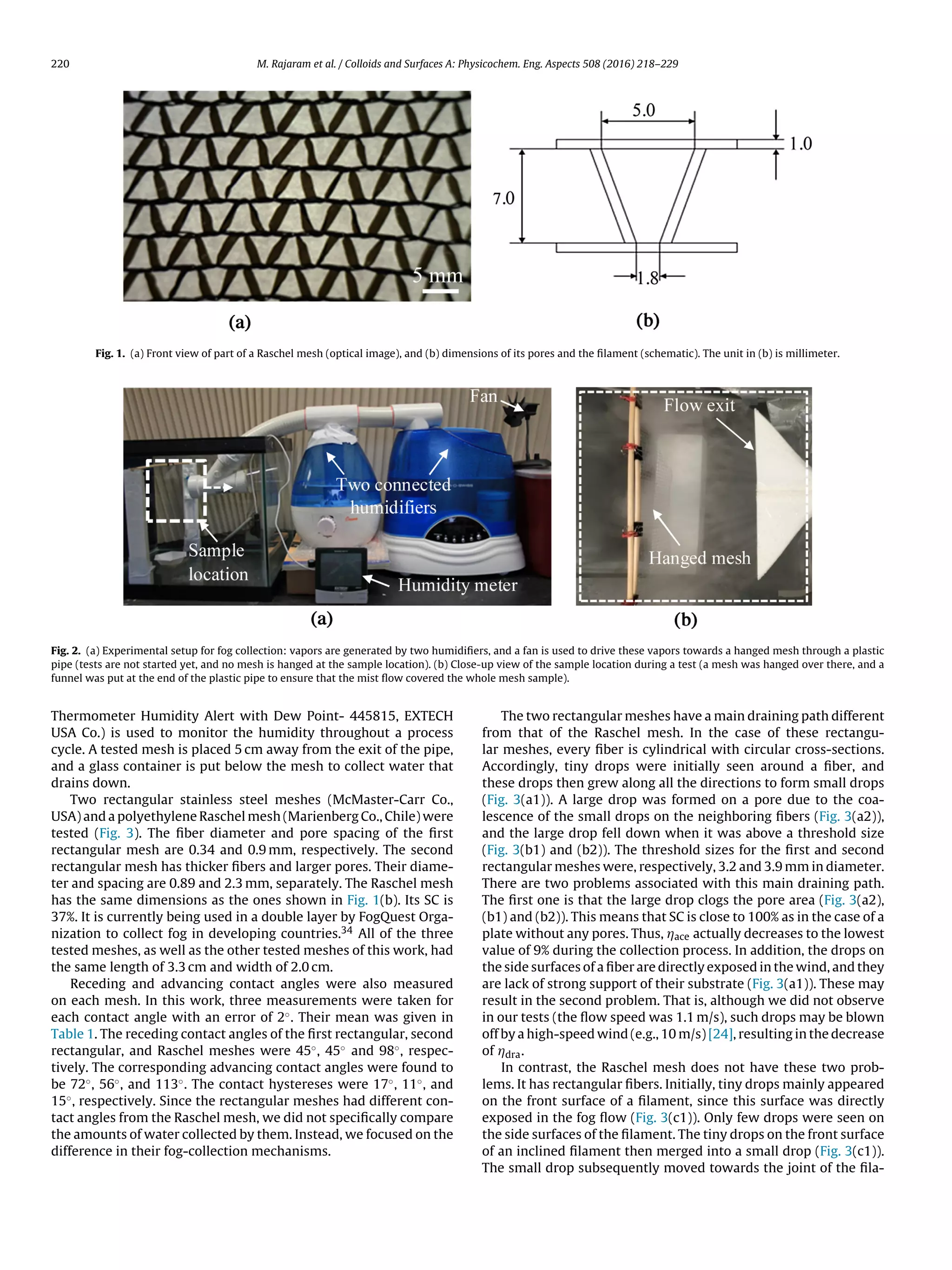 220 M. Rajaram et al. / Colloids and Surfaces A: Physicochem. Eng. Aspects 508 (2016) 218–229
Fig. 1. (a) Front view of part of a Raschel mesh (optical image), and (b) dimensions of its pores and the ﬁlament (schematic). The unit in (b) is millimeter.
Fig. 2. (a) Experimental setup for fog collection: vapors are generated by two humidiﬁers, and a fan is used to drive these vapors towards a hanged mesh through a plastic
pipe (tests are not started yet, and no mesh is hanged at the sample location). (b) Close-up view of the sample location during a test (a mesh was hanged over there, and a
funnel was put at the end of the plastic pipe to ensure that the mist ﬂow covered the whole mesh sample).
Thermometer Humidity Alert with Dew Point- 445815, EXTECH
USA Co.) is used to monitor the humidity throughout a process
cycle. A tested mesh is placed 5 cm away from the exit of the pipe,
and a glass container is put below the mesh to collect water that
drains down.
Two rectangular stainless steel meshes (McMaster-Carr Co.,
USA) and a polyethylene Raschel mesh (Marienberg Co., Chile) were
tested (Fig. 3). The ﬁber diameter and pore spacing of the ﬁrst
rectangular mesh are 0.34 and 0.9 mm, respectively. The second
rectangular mesh has thicker ﬁbers and larger pores. Their diame-
ter and spacing are 0.89 and 2.3 mm, separately. The Raschel mesh
has the same dimensions as the ones shown in Fig. 1(b). Its SC is
37%. It is currently being used in a double layer by FogQuest Orga-
nization to collect fog in developing countries.34 All of the three
tested meshes, as well as the other tested meshes of this work, had
the same length of 3.3 cm and width of 2.0 cm.
Receding and advancing contact angles were also measured
on each mesh. In this work, three measurements were taken for
each contact angle with an error of 2◦. Their mean was given in
Table 1. The receding contact angles of the ﬁrst rectangular, second
rectangular, and Raschel meshes were 45◦, 45◦ and 98◦, respec-
tively. The corresponding advancing contact angles were found to
be 72◦, 56◦, and 113◦. The contact hystereses were 17◦, 11◦, and
15◦, respectively. Since the rectangular meshes had different con-
tact angles from the Raschel mesh, we did not speciﬁcally compare
the amounts of water collected by them. Instead, we focused on the
difference in their fog-collection mechanisms.
The two rectangular meshes have a main draining path different
from that of the Raschel mesh. In the case of these rectangu-
lar meshes, every ﬁber is cylindrical with circular cross-sections.
Accordingly, tiny drops were initially seen around a ﬁber, and
these drops then grew along all the directions to form small drops
(Fig. 3(a1)). A large drop was formed on a pore due to the coa-
lescence of the small drops on the neighboring ﬁbers (Fig. 3(a2)),
and the large drop fell down when it was above a threshold size
(Fig. 3(b1) and (b2)). The threshold sizes for the ﬁrst and second
rectangular meshes were, respectively, 3.2 and 3.9 mm in diameter.
There are two problems associated with this main draining path.
The ﬁrst one is that the large drop clogs the pore area (Fig. 3(a2),
(b1) and (b2)). This means that SC is close to 100% as in the case of a
plate without any pores. Thus, Áace actually decreases to the lowest
value of 9% during the collection process. In addition, the drops on
the side surfaces of a ﬁber are directly exposed in the wind, and they
are lack of strong support of their substrate (Fig. 3(a1)). These may
result in the second problem. That is, although we did not observe
in our tests (the ﬂow speed was 1.1 m/s), such drops may be blown
off by a high-speed wind (e.g., 10 m/s) [24], resulting in the decrease
of Ádra.
In contrast, the Raschel mesh does not have these two prob-
lems. It has rectangular ﬁbers. Initially, tiny drops mainly appeared
on the front surface of a ﬁlament, since this surface was directly
exposed in the fog ﬂow (Fig. 3(c1)). Only few drops were seen on
the side surfaces of the ﬁlament. The tiny drops on the front surface
of an inclined ﬁlament then merged into a small drop (Fig. 3(c1)).
The small drop subsequently moved towards the joint of the ﬁla-
 