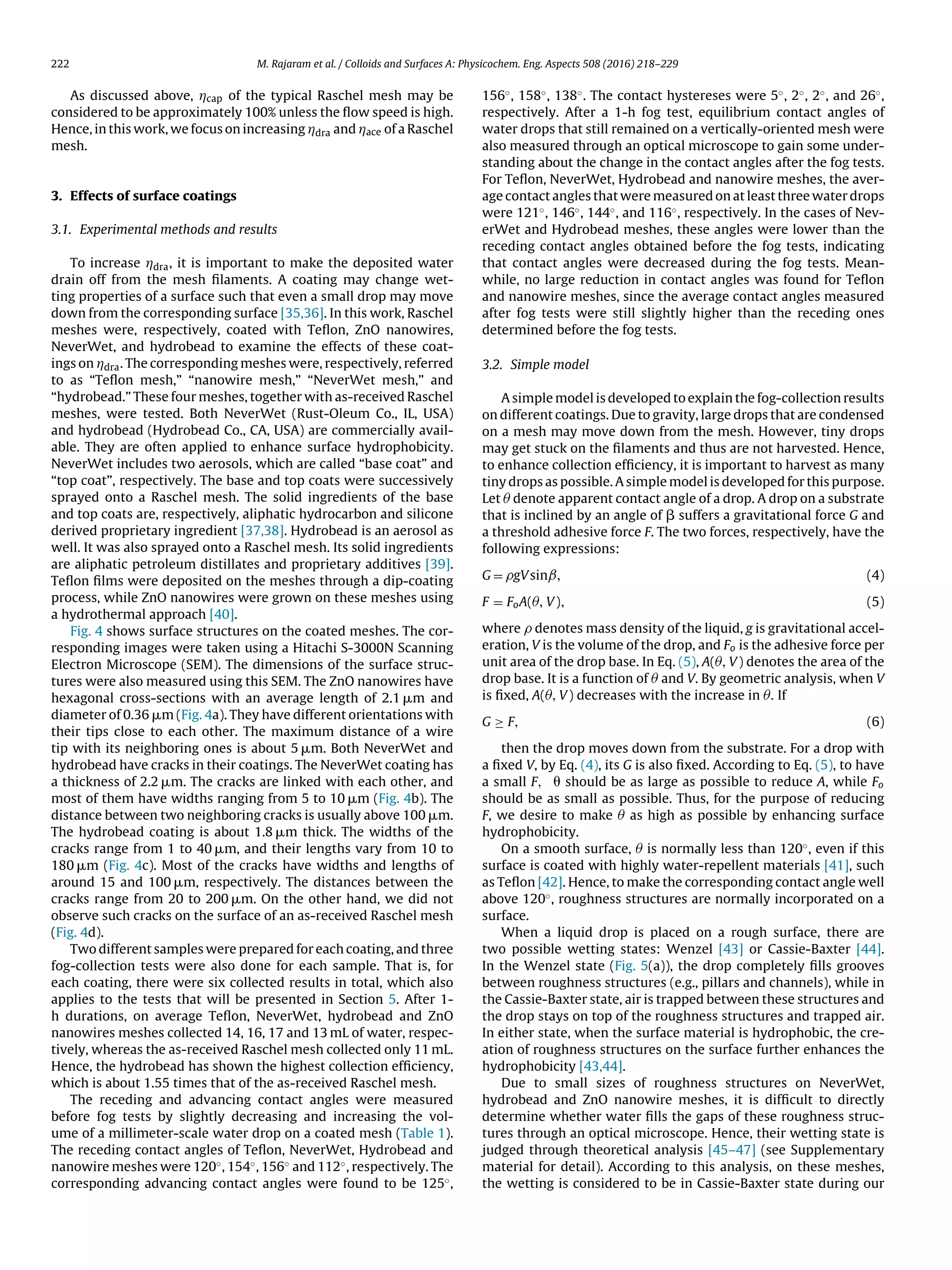 222 M. Rajaram et al. / Colloids and Surfaces A: Physicochem. Eng. Aspects 508 (2016) 218–229
As discussed above, Ácap of the typical Raschel mesh may be
considered to be approximately 100% unless the ﬂow speed is high.
Hence, in this work, we focus on increasing Ádra and Áace of a Raschel
mesh.
3. Effects of surface coatings
3.1. Experimental methods and results
To increase Ádra, it is important to make the deposited water
drain off from the mesh ﬁlaments. A coating may change wet-
ting properties of a surface such that even a small drop may move
down from the corresponding surface [35,36]. In this work, Raschel
meshes were, respectively, coated with Teﬂon, ZnO nanowires,
NeverWet, and hydrobead to examine the effects of these coat-
ings on Ádra. The corresponding meshes were, respectively, referred
to as “Teﬂon mesh,” “nanowire mesh,” “NeverWet mesh,” and
“hydrobead.” These four meshes, together with as-received Raschel
meshes, were tested. Both NeverWet (Rust-Oleum Co., IL, USA)
and hydrobead (Hydrobead Co., CA, USA) are commercially avail-
able. They are often applied to enhance surface hydrophobicity.
NeverWet includes two aerosols, which are called “base coat” and
“top coat”, respectively. The base and top coats were successively
sprayed onto a Raschel mesh. The solid ingredients of the base
and top coats are, respectively, aliphatic hydrocarbon and silicone
derived proprietary ingredient [37,38]. Hydrobead is an aerosol as
well. It was also sprayed onto a Raschel mesh. Its solid ingredients
are aliphatic petroleum distillates and proprietary additives [39].
Teﬂon ﬁlms were deposited on the meshes through a dip-coating
process, while ZnO nanowires were grown on these meshes using
a hydrothermal approach [40].
Fig. 4 shows surface structures on the coated meshes. The cor-
responding images were taken using a Hitachi S-3000N Scanning
Electron Microscope (SEM). The dimensions of the surface struc-
tures were also measured using this SEM. The ZnO nanowires have
hexagonal cross-sections with an average length of 2.1 ␮m and
diameter of 0.36 ␮m (Fig. 4a). They have different orientations with
their tips close to each other. The maximum distance of a wire
tip with its neighboring ones is about 5 ␮m. Both NeverWet and
hydrobead have cracks in their coatings. The NeverWet coating has
a thickness of 2.2 ␮m. The cracks are linked with each other, and
most of them have widths ranging from 5 to 10 ␮m (Fig. 4b). The
distance between two neighboring cracks is usually above 100 ␮m.
The hydrobead coating is about 1.8 ␮m thick. The widths of the
cracks range from 1 to 40 ␮m, and their lengths vary from 10 to
180 ␮m (Fig. 4c). Most of the cracks have widths and lengths of
around 15 and 100 ␮m, respectively. The distances between the
cracks range from 20 to 200 ␮m. On the other hand, we did not
observe such cracks on the surface of an as-received Raschel mesh
(Fig. 4d).
Two different samples were prepared for each coating, and three
fog-collection tests were also done for each sample. That is, for
each coating, there were six collected results in total, which also
applies to the tests that will be presented in Section 5. After 1-
h durations, on average Teﬂon, NeverWet, hydrobead and ZnO
nanowires meshes collected 14, 16, 17 and 13 mL of water, respec-
tively, whereas the as-received Raschel mesh collected only 11 mL.
Hence, the hydrobead has shown the highest collection efﬁciency,
which is about 1.55 times that of the as-received Raschel mesh.
The receding and advancing contact angles were measured
before fog tests by slightly decreasing and increasing the vol-
ume of a millimeter-scale water drop on a coated mesh (Table 1).
The receding contact angles of Teﬂon, NeverWet, Hydrobead and
nanowire meshes were 120◦, 154◦, 156◦ and 112◦, respectively. The
corresponding advancing contact angles were found to be 125◦,
156◦, 158◦, 138◦. The contact hystereses were 5◦, 2◦, 2◦, and 26◦,
respectively. After a 1-h fog test, equilibrium contact angles of
water drops that still remained on a vertically-oriented mesh were
also measured through an optical microscope to gain some under-
standing about the change in the contact angles after the fog tests.
For Teﬂon, NeverWet, Hydrobead and nanowire meshes, the aver-
age contact angles that were measured on at least three water drops
were 121◦, 146◦, 144◦, and 116◦, respectively. In the cases of Nev-
erWet and Hydrobead meshes, these angles were lower than the
receding contact angles obtained before the fog tests, indicating
that contact angles were decreased during the fog tests. Mean-
while, no large reduction in contact angles was found for Teﬂon
and nanowire meshes, since the average contact angles measured
after fog tests were still slightly higher than the receding ones
determined before the fog tests.
3.2. Simple model
A simple model is developed to explain the fog-collection results
on different coatings. Due to gravity, large drops that are condensed
on a mesh may move down from the mesh. However, tiny drops
may get stuck on the ﬁlaments and thus are not harvested. Hence,
to enhance collection efﬁciency, it is important to harvest as many
tiny drops as possible. A simple model is developed for this purpose.
Let Â denote apparent contact angle of a drop. A drop on a substrate
that is inclined by an angle of ␤ suffers a gravitational force G and
a threshold adhesive force F. The two forces, respectively, have the
following expressions:
G = gVsinˇ, (4)
F = FoA(Â, V), (5)
where denotes mass density of the liquid, g is gravitational accel-
eration, V is the volume of the drop, and Fo is the adhesive force per
unit area of the drop base. In Eq. (5), A(Â, V) denotes the area of the
drop base. It is a function of Â and V. By geometric analysis, when V
is ﬁxed, A(Â, V) decreases with the increase in Â. If
G ≥ F, (6)
then the drop moves down from the substrate. For a drop with
a ﬁxed V, by Eq. (4), its G is also ﬁxed. According to Eq. (5), to have
a small F, ␪ should be as large as possible to reduce A, while Fo
should be as small as possible. Thus, for the purpose of reducing
F, we desire to make Â as high as possible by enhancing surface
hydrophobicity.
On a smooth surface, Â is normally less than 120◦, even if this
surface is coated with highly water-repellent materials [41], such
as Teﬂon [42]. Hence, to make the corresponding contact angle well
above 120◦, roughness structures are normally incorporated on a
surface.
When a liquid drop is placed on a rough surface, there are
two possible wetting states: Wenzel [43] or Cassie-Baxter [44].
In the Wenzel state (Fig. 5(a)), the drop completely ﬁlls grooves
between roughness structures (e.g., pillars and channels), while in
the Cassie-Baxter state, air is trapped between these structures and
the drop stays on top of the roughness structures and trapped air.
In either state, when the surface material is hydrophobic, the cre-
ation of roughness structures on the surface further enhances the
hydrophobicity [43,44].
Due to small sizes of roughness structures on NeverWet,
hydrobead and ZnO nanowire meshes, it is difﬁcult to directly
determine whether water ﬁlls the gaps of these roughness struc-
tures through an optical microscope. Hence, their wetting state is
judged through theoretical analysis [45–47] (see Supplementary
material for detail). According to this analysis, on these meshes,
the wetting is considered to be in Cassie-Baxter state during our
 