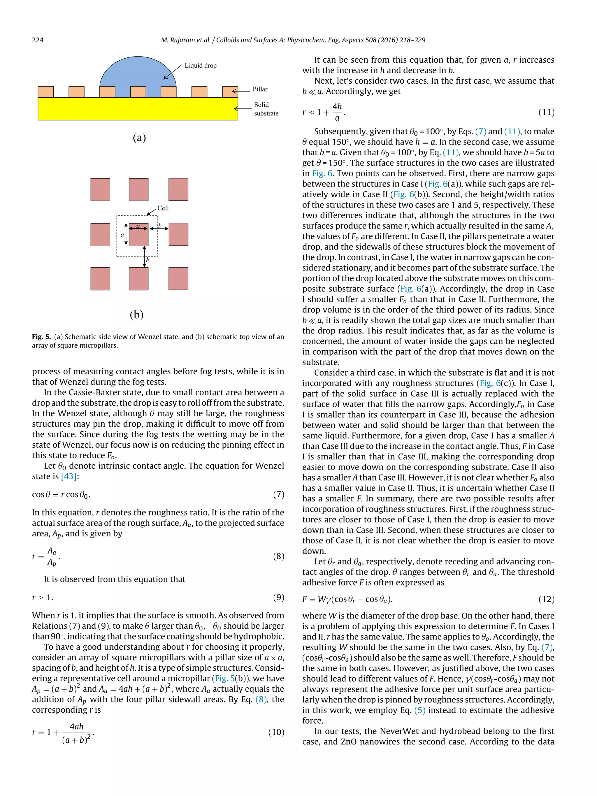 224 M. Rajaram et al. / Colloids and Surfaces A: Physicochem. Eng. Aspects 508 (2016) 218–229
a
b
b
Cell
a
Liquid drop
Pillar
Solid
substrate
(a)
(b)
Fig. 5. (a) Schematic side view of Wenzel state, and (b) schematic top view of an
array of square micropillars.
process of measuring contact angles before fog tests, while it is in
that of Wenzel during the fog tests.
In the Cassie-Baxter state, due to small contact area between a
drop and the substrate, the drop is easy to roll off from the substrate.
In the Wenzel state, although Â may still be large, the roughness
structures may pin the drop, making it difﬁcult to move off from
the surface. Since during the fog tests the wetting may be in the
state of Wenzel, our focus now is on reducing the pinning effect in
this state to reduce Fo.
Let Â0 denote intrinsic contact angle. The equation for Wenzel
state is [43]:
cos Â = r cos Â0. (7)
In this equation, r denotes the roughness ratio. It is the ratio of the
actual surface area of the rough surface, Aa, to the projected surface
area, Ap, and is given by
r =
Aa
Ap
. (8)
It is observed from this equation that
r ≥ 1. (9)
When r is 1, it implies that the surface is smooth. As observed from
Relations (7) and (9), to make Â larger than Â0, Â0 should be larger
than 90◦, indicating that the surface coating should be hydrophobic.
To have a good understanding about r for choosing it properly,
consider an array of square micropillars with a pillar size of a × a,
spacing of b, and height of h. It is a type of simple structures. Consid-
ering a representative cell around a micropillar (Fig. 5(b)), we have
Ap = (a + b)
2
and Aa = 4ah + (a + b)
2
, where Aa actually equals the
addition of Ap with the four pillar sidewall areas. By Eq. (8), the
corresponding r is
r = 1 +
4ah
(a + b)
2
. (10)
It can be seen from this equation that, for given a, r increases
with the increase in h and decrease in b.
Next, let’s consider two cases. In the ﬁrst case, we assume that
b a. Accordingly, we get
r ≈ 1 +
4h
a
. (11)
Subsequently, given that Â0 = 100◦, by Eqs. (7) and (11), to make
Â equal 150◦, we should have h = a. In the second case, we assume
that b = a. Given that Â0 = 100◦, by Eq. (11), we should have h = 5a to
get Â = 150◦. The surface structures in the two cases are illustrated
in Fig. 6. Two points can be observed. First, there are narrow gaps
between the structures in Case I (Fig. 6(a)), while such gaps are rel-
atively wide in Case II (Fig. 6(b)). Second, the height/width ratios
of the structures in these two cases are 1 and 5, respectively. These
two differences indicate that, although the structures in the two
surfaces produce the same r, which actually resulted in the same A,
the values of Fo are different. In Case II, the pillars penetrate a water
drop, and the sidewalls of these structures block the movement of
the drop. In contrast, in Case I, the water in narrow gaps can be con-
sidered stationary, and it becomes part of the substrate surface. The
portion of the drop located above the substrate moves on this com-
posite substrate surface (Fig. 6(a)). Accordingly, the drop in Case
I should suffer a smaller Fo than that in Case II. Furthermore, the
drop volume is in the order of the third power of its radius. Since
b a, it is readily shown the total gap sizes are much smaller than
the drop radius. This result indicates that, as far as the volume is
concerned, the amount of water inside the gaps can be neglected
in comparison with the part of the drop that moves down on the
substrate.
Consider a third case, in which the substrate is ﬂat and it is not
incorporated with any roughness structures (Fig. 6(c)). In Case I,
part of the solid surface in Case III is actually replaced with the
surface of water that ﬁlls the narrow gaps. Accordingly,Fo in Case
I is smaller than its counterpart in Case III, because the adhesion
between water and solid should be larger than that between the
same liquid. Furthermore, for a given drop, Case I has a smaller A
than Case III due to the increase in the contact angle. Thus, F in Case
I is smaller than that in Case III, making the corresponding drop
easier to move down on the corresponding substrate. Case II also
has a smaller A than Case III. However, it is not clear whether Fo also
has a smaller value in Case II. Thus, it is uncertain whether Case II
has a smaller F. In summary, there are two possible results after
incorporation of roughness structures. First, if the roughness struc-
tures are closer to those of Case I, then the drop is easier to move
down than in Case III. Second, when these structures are closer to
those of Case II, it is not clear whether the drop is easier to move
down.
Let Âr and Âa, respectively, denote receding and advancing con-
tact angles of the drop. Â ranges between Âr and Âa. The threshold
adhesive force F is often expressed as
F = W (cos Âr − cos Âa), (12)
where W is the diameter of the drop base. On the other hand, there
is a problem of applying this expression to determine F. In Cases I
and II, r has the same value. The same applies to Âo. Accordingly, the
resulting W should be the same in the two cases. Also, by Eq. (7),
(cosÂr-cosÂa) should also be the same as well. Therefore, F should be
the same in both cases. However, as justiﬁed above, the two cases
should lead to different values of F. Hence, (cosÂr-cosÂa) may not
always represent the adhesive force per unit surface area particu-
larly when the drop is pinned by roughness structures. Accordingly,
in this work, we employ Eq. (5) instead to estimate the adhesive
force.
In our tests, the NeverWet and hydrobead belong to the ﬁrst
case, and ZnO nanowires the second case. According to the data
 