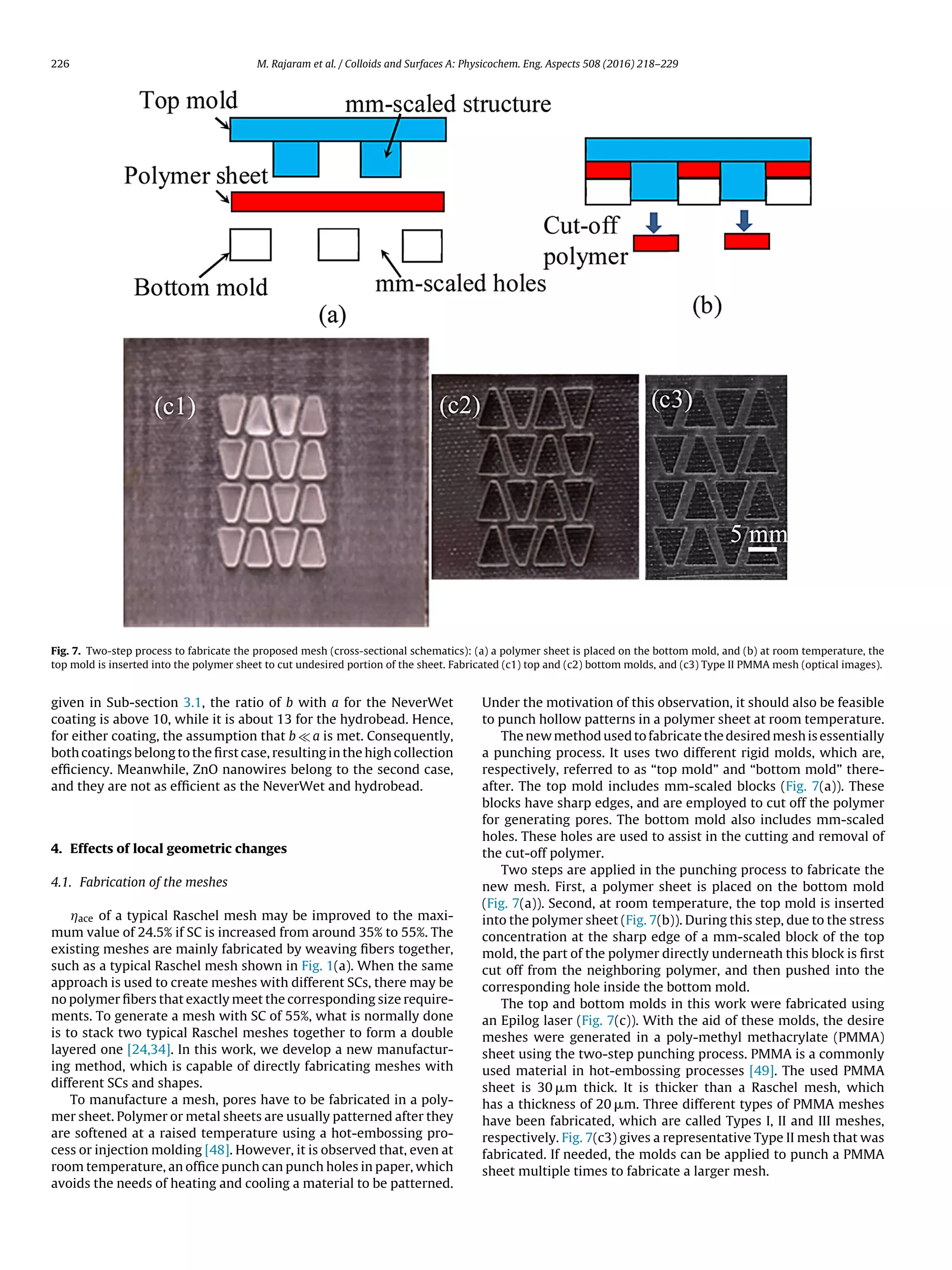 226 M. Rajaram et al. / Colloids and Surfaces A: Physicochem. Eng. Aspects 508 (2016) 218–229
Fig. 7. Two-step process to fabricate the proposed mesh (cross-sectional schematics): (a) a polymer sheet is placed on the bottom mold, and (b) at room temperature, the
top mold is inserted into the polymer sheet to cut undesired portion of the sheet. Fabricated (c1) top and (c2) bottom molds, and (c3) Type II PMMA mesh (optical images).
given in Sub-section 3.1, the ratio of b with a for the NeverWet
coating is above 10, while it is about 13 for the hydrobead. Hence,
for either coating, the assumption that b a is met. Consequently,
both coatings belong to the ﬁrst case, resulting in the high collection
efﬁciency. Meanwhile, ZnO nanowires belong to the second case,
and they are not as efﬁcient as the NeverWet and hydrobead.
4. Effects of local geometric changes
4.1. Fabrication of the meshes
Áace of a typical Raschel mesh may be improved to the maxi-
mum value of 24.5% if SC is increased from around 35% to 55%. The
existing meshes are mainly fabricated by weaving ﬁbers together,
such as a typical Raschel mesh shown in Fig. 1(a). When the same
approach is used to create meshes with different SCs, there may be
no polymer ﬁbers that exactly meet the corresponding size require-
ments. To generate a mesh with SC of 55%, what is normally done
is to stack two typical Raschel meshes together to form a double
layered one [24,34]. In this work, we develop a new manufactur-
ing method, which is capable of directly fabricating meshes with
different SCs and shapes.
To manufacture a mesh, pores have to be fabricated in a poly-
mer sheet. Polymer or metal sheets are usually patterned after they
are softened at a raised temperature using a hot-embossing pro-
cess or injection molding [48]. However, it is observed that, even at
room temperature, an ofﬁce punch can punch holes in paper, which
avoids the needs of heating and cooling a material to be patterned.
Under the motivation of this observation, it should also be feasible
to punch hollow patterns in a polymer sheet at room temperature.
The new method used to fabricate the desired mesh is essentially
a punching process. It uses two different rigid molds, which are,
respectively, referred to as “top mold” and “bottom mold” there-
after. The top mold includes mm-scaled blocks (Fig. 7(a)). These
blocks have sharp edges, and are employed to cut off the polymer
for generating pores. The bottom mold also includes mm-scaled
holes. These holes are used to assist in the cutting and removal of
the cut-off polymer.
Two steps are applied in the punching process to fabricate the
new mesh. First, a polymer sheet is placed on the bottom mold
(Fig. 7(a)). Second, at room temperature, the top mold is inserted
into the polymer sheet (Fig. 7(b)). During this step, due to the stress
concentration at the sharp edge of a mm-scaled block of the top
mold, the part of the polymer directly underneath this block is ﬁrst
cut off from the neighboring polymer, and then pushed into the
corresponding hole inside the bottom mold.
The top and bottom molds in this work were fabricated using
an Epilog laser (Fig. 7(c)). With the aid of these molds, the desire
meshes were generated in a poly-methyl methacrylate (PMMA)
sheet using the two-step punching process. PMMA is a commonly
used material in hot-embossing processes [49]. The used PMMA
sheet is 30 ␮m thick. It is thicker than a Raschel mesh, which
has a thickness of 20 ␮m. Three different types of PMMA meshes
have been fabricated, which are called Types I, II and III meshes,
respectively. Fig. 7(c3) gives a representative Type II mesh that was
fabricated. If needed, the molds can be applied to punch a PMMA
sheet multiple times to fabricate a larger mesh.
 