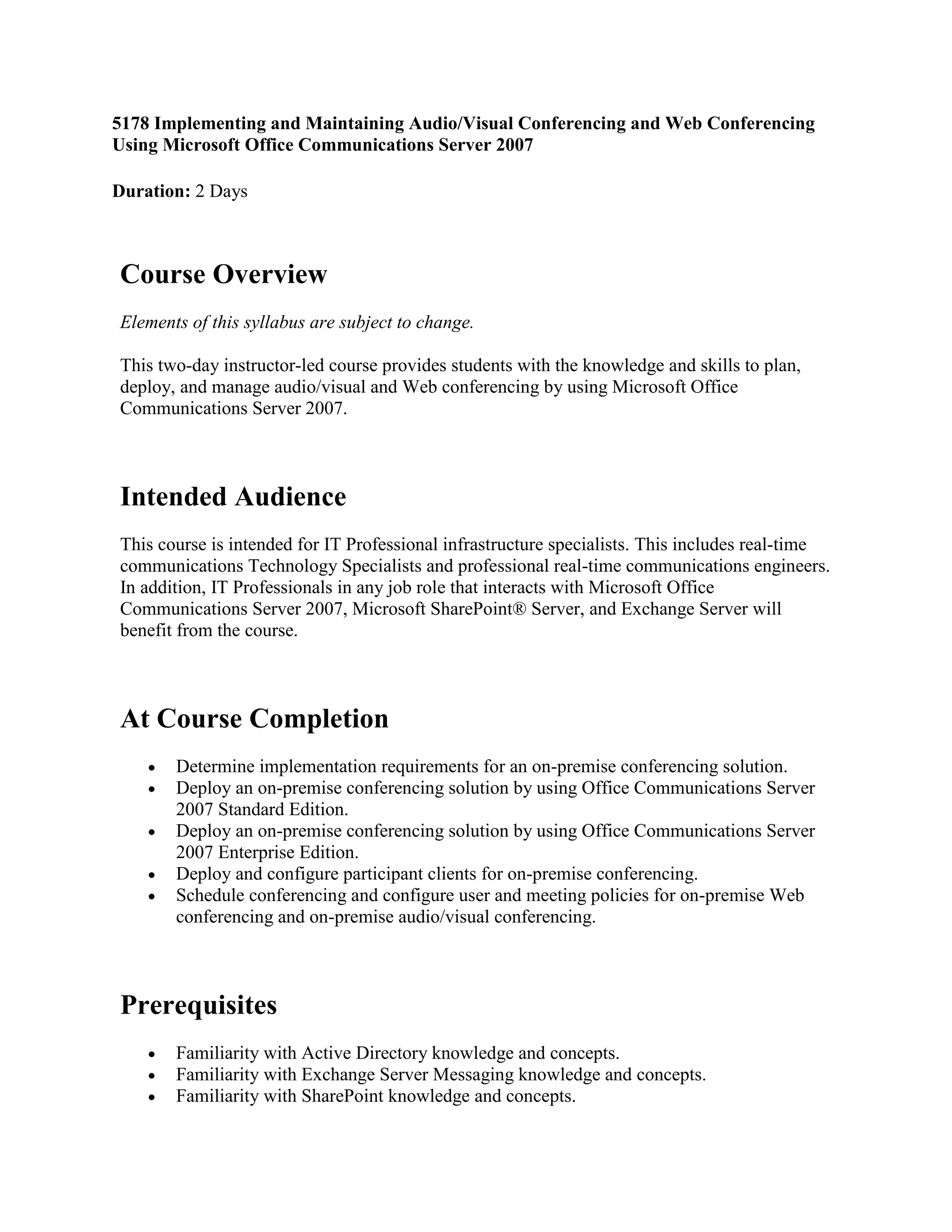 5178 Implementing and Maintaining Audio/Visual Conferencing and Web Conferencing Using Microsoft Office Communications Server 2007<br />Duration: 2 Days Course OverviewElements of this syllabus are subject to change.This two-day instructor-led course provides students with the knowledge and skills to plan, deploy, and manage audio/visual and Web conferencing by using Microsoft Office Communications Server 2007.Intended AudienceThis course is intended for IT Professional infrastructure specialists. This includes real-time communications Technology Specialists and professional real-time communications engineers. In addition, IT Professionals in any job role that interacts with Microsoft Office Communications Server 2007, Microsoft SharePoint® Server, and Exchange Server will benefit from the course.At Course CompletionDetermine implementation requirements for an on-premise conferencing solution.Deploy an on-premise conferencing solution by using Office Communications Server 2007 Standard Edition.Deploy an on-premise conferencing solution by using Office Communications Server 2007 Enterprise Edition.Deploy and configure participant clients for on-premise conferencing.Schedule conferencing and configure user and meeting policies for on-premise Web conferencing and on-premise audio/visual conferencing.PrerequisitesFamiliarity with Active Directory knowledge and concepts.Familiarity with Exchange Server Messaging knowledge and concepts.Familiarity with SharePoint knowledge and concepts.Fundamental knowledge of using Microsoft Office 2007 or Microsoft Office 2003.Fundamental Microsoft Windows Server® 2003 knowledge and experience.Fundamental networking knowledge and experience.In addition, it is recommended, but not required, that students have completed:Course 5177A: Implementing and Maintaining Instant Messaging Using Microsoft Office Communications Server 2007.Exams & Certifications No current ExamCourse MaterialsAll courseware and appropriate handouts will be provided.Course OutlineModule 1: Determining the Implementation Requirements for On-Premise ConferencingThe way people work has changed in the last few decades as technology has enabled greater mobility. While this mobility can offer tremendous benefits to both employees and the organizations for which they work, it does present some challenges. The need to communicate effectively with work colleagues does not diminish with distance. If two or more employees need to meet in order to progress a project, collaborate on documents, or simply share ideas, Microsoft Office Communications Server 2007 can enable them to do so by providing support for on-premise conferencing. On-premise conferencing provides a number of benefits over hosted conferencing solutions.In order to implement Microsoft Office Communications Server 2007, you must make some changes to Active Directory and deploy additional application servers, such as Internet Information Server, SQL Server 2005, and Exchange Server 2007.LessonsComparing On-Premise Conferencing Solutions with Hosted Conferencing SolutionsConsiderations for Choosing a Hosted Conferencing SolutionConsiderations for Choosing an On-Premise Conferencing SolutionWhat Is Web Conferencing?What Is Audio/Video Conferencing?Preparing to Implement Office Communications Server 2007Network Infrastructure RequirementsActive Directory RequirementsDNS RequirementsSecurity RequirementsDemonstration: Preparing Active Directory for Office Communications Server 2007Overview of Application Servers Used in an On-Premise Conferencing SolutionActive DirectorySQL Server 2005Exchange Server 2007Internet Information Server 6.0Implementing a Secure On-Premise Conferencing SolutionGroup Policy SettingsSecuring On-Premise Conferencing ConnectionsImplementing Certificate AuthoritiesDemonstration: Configuring Server Security by Using CertificatesFirewall PoliciesArchiving and ComplianceLab: Preparing Active Directory to Support an On-Premise Conferencing SolutionExercise 1: Preparing the Active Directory SchemaExercise 2: Preparing the Active Directory ForestExercise 3: Preparing the Active Directory DomainExercise 4: Delegating Setup and Administrative PermissionsAfter completing this module, students will be able to:Describe the advantages of on-premise conferencing solutions compared to hosted conferencing solutions.Prepare your network to support an on-premise conferencing solution.Describe the role of application servers in an on-premise conferencing solution.Secure an on-premise conferencing solution by configuring the network.Module 2: Implementing an On-Premise Conferencing Solution by Using Office Communications Server 2007 Standard EditionThis module explains how to implement an on-premise conferencing solution by using Microsoft Office Communications Server 2007 Standard Edition. The module also explains how to configure the Microsoft Office Communications Server 2007 Address Book. The module provides an overview of the conferencing components provided by Microsoft Office Communications Server 2007 Standard Edition.LessonsImplementing Office Communications Server 2007 Standard Edition ServersWhat Is an Office Communications Server 2007 Standard Edition Server?How an Office Communications Server 2007 Standard Edition Routes Conference DataHow an Office Communications Server 2007 Standard Edition Server Initiates ConferencesHow an Office Communications Server 2007 Standard Edition Server Manages MediaDemonstration: Implementing an Office Communications Server 2007 Standard Edition ServerConfiguring the Office Communications Server 2007 Address BookWhat Is the Address Book Service?Address Book SourcesAddress Book Server Administration SettingsDemonstration: Configuring the Office Communications Server 2007 Address BookOverview of On-Premise Conferencing ComponentsMultimedia: What are the On-Premise Conferencing Components?What Is Focus?Conferencing Server FunctionsWhat Is the Conferencing Server Factory?Lab: Implementing an On-Premise Conferencing SolutionExercise 1: Implementing a Standard Edition ServerExercise 2: Configuring Server Security by Using CertificatesExercise 3: Verifying Server FunctionalityExercise 4: Configuring the Address Book ServerAfter completing this module, students will be able to:Implement an on-premise conferencing solution by using Office Communications Server 2007 Standard Edition.Configure the functions of the Office Communications Server 2007 Address Book.Describe the interoperability of on-premise conferencing components on an Office Communications Server 2007 Standard Edition server.Module 3: Implementing an On-Premise Conferencing Solution by Using Office Communications Server 2007 Enterprise EditionThe Enterprise Edition of Office Communications Server is better suited to larger organizations as it offers support for more users, and flexible server configuration options. For example, you can install all the Office Communications Server services on a single server or a group of servers; alternatively, you can deploy conferencing components to separate server computers in load-balanced pools. Enterprise Edition provides the capability to more easily scale to support more users as your needs change. In addition, because you must install the SQL Server component on a separate physical computer, you can provide resilience at the back end by clustering this SQL Server.LessonsOverview of an Enterprise On-Premise Conferencing SolutionHow Office Communication Server 2007 Supports Remote ConnectivityWhat Is Federation?Requirements for High AvailabilityImplementing Enterprise Servers RolesMultimedia: The Role of Enterprise ServersWhat Is a Front End Server?What Are Conferencing Pool Servers?What Is a Director?What Are Perimeter Servers?Demonstration: Implementing an Access Edge ServerEstablishing Federation Between EnterprisesMultimedia: Establishing Federation Between EnterprisesProcess of Configuring Edge Servers to Support FederationProcess of Configuring the HTTP Reverse Proxy ServerProcess of Configuring DNS to Support FederationProcess of Implementing Certificates to Support FederationConfiguring Use-Related SettingsDemonstration: Establishing FederationLab: Implementing an On-Premise Conferencing Solution by using Office Communications Server 2007 Enterprise EditionExercise 1: Configure Internal DNS RecordsExercise 2: Configuring Edge ServersExercise 3: Downloading and Validating CertificatesExercise 4: Configuring DNS to Support FederationExercise 5: Configuring FederationAfter completing this module, students will be able to:Describe the features of an on-premise conferencing solution that is based on Office Communications Server 2007 Enterprise Edition.Implement enterprise servers in an enterprise on-premise conferencing solution and implement an Access Edge server.Establish federation between enterprises in an enterprise on-premise conferencing solution.Module 4: Deploying and Configuring Participant Clients for On-Premise ConferencingTo participate in an on-premise conference, you must typically install some software onto your users’ workstation computers. Microsoft provides three client programs for use with Office Communication Server 2007: Office Communicator 2007, Office Live Meeting 2007, and Office Live Meeting Add-In for Microsoft Office Outlook® 2007.LessonsOverview of On-Premise Conferencing ClientsFeatures of Office Communicator 2007Features of Office Live Meeting 2007Features of Office Live Meeting Add-In for OutlookDeploying an On-Premise Conferencing ClientDeployment MethodsDeployment ConsiderationsDemonstration: Deploying Office Communicator 2007Configuring User-Related Settings for an On-Premise ConferenceProcess of Enabling and Configuring UsersDemonstration: Configuring UsersWhat Are the On-Premise Conferencing Roles?What Are the Conference Entry Control Methods?Lab: Configuring On-Premise ConferencingExercise 1: Deploying Conferencing ClientsExercise 2: Configuring User AccountsAfter completing this module, students will be able to:Identify the features of the on-premise conferencing clients.Deploy clients in an on-premise conferencing solution.Configure user accounts to support conferencing.Module 5: Working with On-Premise Web and Audio/Video ConferencingOffice Communications Server 2007 supports the creation of both scheduled and unscheduled Web conferences by using Microsoft Office Live Meeting Add-In for Office Outlook 2007. Users participating in an on-premise Web conference can collaborate and share their data by using Microsoft Office Communications Server 2007. You can use Group Policies to control how users share their data and to specify additional settings for an on-premise conference.Office Communications Server 2007 also supports audio/video conferencing. Users can create audio/video conferences by using a variety of hardware components, including Microsoft Office RoundTable.LessonsScheduling and Collaborating by Using an On-Premise Web ConferenceMultimedia: Scheduling an On Premise Web ConferenceDemonstration: Creating an Unscheduled Web Conference by Using Office Communicator 2007Demonstration: Creating an Unscheduled Web Conference by Using Office Live Meeting and Office Outlook 2007What Is Data Collaboration?Multimedia: Collaborating by Using an On-Premise Web ConferenceOverview of On-Premise Audio/Video ConferencingMultimedia: Audio/Video Capabilities Provided by Microsoft Office Live MeetingComponents Required to Support an Audio/Video ConferenceMultimedia: Interoperability of Audio/Video Conferencing ComponentsOverview of Microsoft Office Live Meeting Audio/Video CapabilitiesAudio and Video Hardware ComponentsMultimedia: Configuring Audio and Video SettingsMultimedia: Creating an Unscheduled Audio/Video ConferenceUsing Group Policies to Configure an On-Premise ConferenceConfiguring User and Meeting-Related Conference SettingsDemonstration: Configuring Conference-Related Group Policy SettingsLab: Establishing a Web ConferenceExercise 1: Scheduling a Web ConferenceExercise 2: Establish an Unscheduled Web ConferenceExercise 3: Using Group Policies to Configure User and Meeting PoliciesAfter completing this module, students will be able to:Schedule and collaborate with participants in an on-premise Web conference.Identify the required components to support an on-premise audio/video conferencing solution.Configure and create an unscheduled Web and audio/video conference.Identify the group policies that can be set for an on-premise conference.<br />