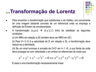 ...Transformação de Lorentz
 Para encontrar a transformação que substituísse a de Galileu, era conveniente
ter uma imagem bastante concreta de um referencial onde se emprega a
definição de Einstein de simultaneidade.
 A transformação (x,y,z,t)  (x’,y’,z’,t’) tinha de satisfazer as seguintes
condições:
(i) Um MRU em relação a (S) também deve ser MRU em (S’).
(ii) Para V= 0 (V é a velocidade de S’ em relação a S), a transformação deve
reduzir-se a identidade.
(iii) Se um sinal luminoso é enviado de O=O’ em t= t’ =0, a sua frente de onda
deve propagar-se com velocidade c em ambos os referenciais de modo que:
E essa é uma transformação necessariamente linear.
0
'
'
'
'
0 2
2
2
2
2
2
2
2
2
2








 t
c
z
y
x
t
c
z
y
x
 