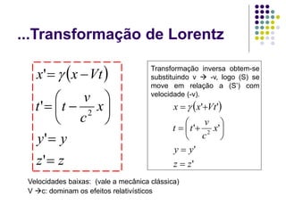 ...Transformação de Lorentz
Velocidades baixas: (vale a mecânica clássica)
V c: dominam os efeitos relativísticos
Transformação inversa obtem-se
substituindo v  -v, logo (S) se
move em relação a (S’) com
velocidade (-v).
 
'
'
'
'
'
'
2
z
z
y
y
x
c
v
t
t
Vt
x
x











 
 
z
z
y
y
x
c
v
t
t
Vt
x
x












'
'
'
'
2

 