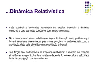 ...Dinâmica Relativística
 Após substituir a cinemática newtoniana era preciso reformular a dinâmica
newtoniana para que fosse compatível com a nova cinemática.
 Na mecânica newtoniana, admitem-se forças de interação entre partículas que
ficam inteiramente determinadas pelas suas posições instantâneas, tais como a
gravitação, dada pela lei de Newton da gravitação universal.
 Tais forças são inadmissíveis na mecânica relativística: o conceito de posições
simultâneas das partículas de um sistema depende do referencial, e a velocidade
limite de propagação das interações é c.
 