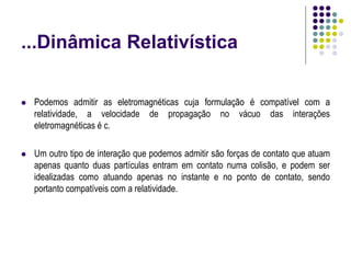 ...Dinâmica Relativística
 Podemos admitir as eletromagnéticas cuja formulação é compatível com a
relatividade, a velocidade de propagação no vácuo das interações
eletromagnéticas é c.
 Um outro tipo de interação que podemos admitir são forças de contato que atuam
apenas quanto duas partículas entram em contato numa colisão, e podem ser
idealizadas como atuando apenas no instante e no ponto de contato, sendo
portanto compatíveis com a relatividade.
 