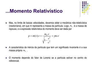 ...Momento Relativístico
 Mas, no limite de baixas velocidades, devemos obter a mecânica não-relativística
(newtoniana), em que m representa a massa da partícula. Logo, é a massa de
repouso, e a expressão relativística do momento deve ser dada por
 A característica da inércia da partícula que tem um significado invariante é a sua
massa própria .
 O momento depende do fator de Lorentz se a partícula estiver no centro do
referencial.
v
m
c
v
v
m
v
v
m
p o





2
2
0
1
.
).
(
0
m
0
m
 