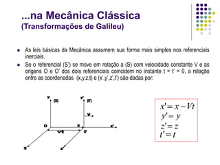 ...na Mecânica Clássica
(Transformações de Galileu)
 As leis básicas da Mecânica assumem sua forma mais simples nos referenciais
inerciais.
 Se o referencial (S’) se move em relação a (S) com velocidade constante V e as
origens O e O’ dos dois referenciais coincidem no instante t = t’ = 0, a relação
entre as coordenadas (x,y,z,t) e (x’,y’,z’,t’) são dadas por:
Vt
x
x 

'
y
y 
'
z
z 
'
t
t 
'
 
