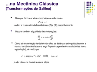 ...na Mecânica Clássica
(Transformações de Galileu)
• Das qual decorre a lei de composição de velocidades:
onde v e v’ são velocidades relativas a (S) e (S’), respectivamente.
V
v
v 

'
• Decorre também a igualdade das acelerações:
'
'
'
dt
dv
a
a
dt
dv



'
'
' a
m
F
ma
F 

 onde )
'
( m
m 
e a lei básica da dinâmica não se altera.
• Como a transformação de Galileu não afeta as distâncias entre partículas nem a
massa, também não afeta uma força F que só dependa dessas distâncias (como
a gravitação), de modo que
 