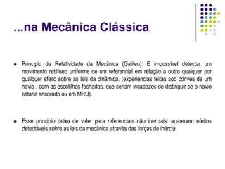 ...na Mecânica Clássica
 Principio de Relatividade da Mecânica (Galileu): É impossível detectar um
movimento retilíneo uniforme de um referencial em relação a outro qualquer por
qualquer efeito sobre as leis da dinâmica. (experiências feitas sob convés de um
navio , com as escotilhas fechadas, que seriam incapazes de distinguir se o navio
estaria ancorado ou em MRU).
 Esse principio deixa de valer para referenciais não inerciais: aparecem efeitos
detectáveis sobre as leis da mecânica através das forças de inércia.
 