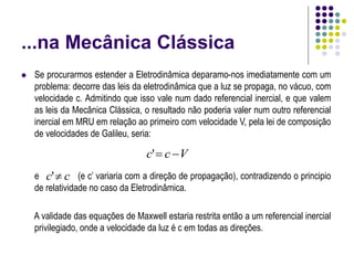 ...na Mecânica Clássica
 Se procurarmos estender a Eletrodinâmica deparamo-nos imediatamente com um
problema: decorre das leis da eletrodinâmica que a luz se propaga, no vácuo, com
velocidade c. Admitindo que isso vale num dado referencial inercial, e que valem
as leis da Mecânica Clássica, o resultado não poderia valer num outro referencial
inercial em MRU em relação ao primeiro com velocidade V, pela lei de composição
de velocidades de Galileu, seria:
e (e c’ variaria com a direção de propagação), contradizendo o principio
de relatividade no caso da Eletrodinâmica.
A validade das equações de Maxwell estaria restrita então a um referencial inercial
privilegiado, onde a velocidade da luz é c em todas as direções.
V
c
c 

'
c
c 
'
 