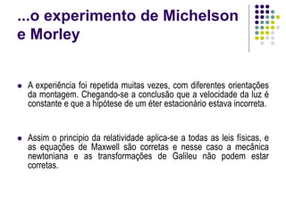 ...o experimento de Michelson
e Morley
 A experiência foi repetida muitas vezes, com diferentes orientações
da montagem. Chegando-se a conclusão que a velocidade da luz é
constante e que a hipótese de um éter estacionário estava incorreta.
 Assim o principio da relatividade aplica-se a todas as leis físicas, e
as equações de Maxwell são corretas e nesse caso a mecânica
newtoniana e as transformações de Galileu não podem estar
corretas.
 