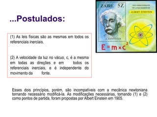 ...Postulados:
Esses dois princípios, porém, são incompatíveis com a mecânica newtoniana
tornando necessário modificá-la. As modificações necessárias, tomando (1) e (2)
como pontos de partida, foram propostas por Albert Einstein em 1905.
(1) As leis físicas são as mesmas em todos os
referenciais inerciais.
(2) A velocidade da luz no vácuo, c, é a mesma
em todas as direções e em todos os
referenciais inerciais, e é independente do
movimento da fonte.
 