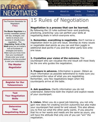 Your premier resource for sharpening your negotiation
                                                skills, strengthening your negotiation technique or
                                                providing negotiation training for your organization.




The Premiere Newsletter for
       Negotiators
                                15 Rules of Negotiation
           FREE
                                Negotiation is a process that can be learned.
The Master Negotiator is a
                                By following the 15 rules outlined here--and practicing,
monthly newsletter packed       practicing, practicing--you can perfect your skills at
  with tips, strategies, and    negotiating deals in which everyone wins.
    tactics to ensure your
 success in virtually every     1. Remember, everything is negotiable. Don’t narrow a
       negotiation. The         negotiation down to just one issue. Develop as many issues
 Negotiating Tactic of the
Week gives you an insider's
                                or negotiable deal points as you can and then juggle in
     look at hundreds of        additional deal points if you and the other party lock onto
   strategies and tactics.      one issue.
 Make sure you know more
   than your counterpart!
   Simply enter your email
address in the box provided     2. Crystallize your vision of the outcome. The
  to start your subscription.   counterpart who can visualize the end result will most likely
                                be the one who guides the negotiation.
     The Master
     Negotiator
        your email              3. Prepare in advance. Information is power. Obtain as
        Subscribe               much information as possible beforehand to make sure you
                                understand the value of what you are negotiating.
                                Remember, very few negotiations begin when the
  Register for Our              counterparts arrive at the table.
   Teleseminars

                                4. Ask questions. Clarify information you do not
                                understand. Determine both the implicit and explicit needs
       Test
                                of your counterpart.
 Your Negotiation
      Skills
                                5. Listen. When you do a good job listening, you not only
                                gain new ideas for creating win/win outcomes but also make
    Determine                   your counterpart feel cared for and valued. This also allows
       Your                     you to find out what the other party wants. If you assume
 Negotiating Style              that his or her wants and needs are the same as yours, you
                                will have the attitude that only one of you can “win” the
                                negotiation.
 