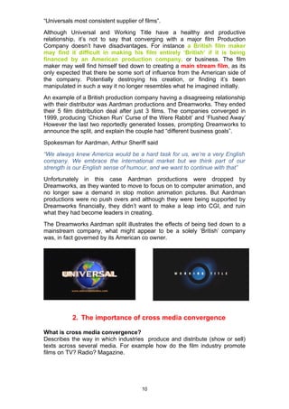 “Universals most consistent supplier of films”.
Although Universal and Working Title have a healthy and productive
relationship, it’s not to say that converging with a major film Production
Company doesn’t have disadvantages. For instance a British film maker
may find it difficult in making his film entirely ‘British’ if it is being
financed by an American production company, or business. The film
maker may well find himself tied down to creating a main stream film, as its
only expected that there be some sort of influence from the American side of
the company. Potentially destroying his creation, or finding it’s been
manipulated in such a way it no longer resembles what he imagined initially.
An example of a British production company having a disagreeing relationship
with their distributor was Aardman productions and Dreamworks. They ended
their 5 film distribution deal after just 3 films. The companies converged in
1999, producing ‘Chicken Run’ Curse of the Were Rabbit’ and ‘Flushed Away’
However the last two reportedly generated losses, prompting Dreamworks to
announce the split, and explain the couple had “different business goals”.
Spokesman for Aardman, Arthur Sheriff said
“We always knew America would be a hard task for us, we’re a very English
company. We embrace the international market but we think part of our
strength is our English sense of humour, and we want to continue with that”
Unfortunately in this case Aardman productions were dropped by
Dreamworks, as they wanted to move to focus on to computer animation, and
no longer saw a demand in stop motion animation pictures. But Aardman
productions were no push overs and although they were being supported by
Dreamworks financially, they didn’t want to make a leap into CGI, and ruin
what they had become leaders in creating.
The Dreamworks Aardman split illustrates the effects of being tied down to a
mainstream company, what might appear to be a solely ‘British’ company
was, in fact governed by its American co owner.




           2. The importance of cross media convergence

What is cross media convergence?
Describes the way in which industries produce and distribute (show or sell)
texts across several media. For example how do the film industry promote
films on TV? Radio? Magazine.




                                       10
 