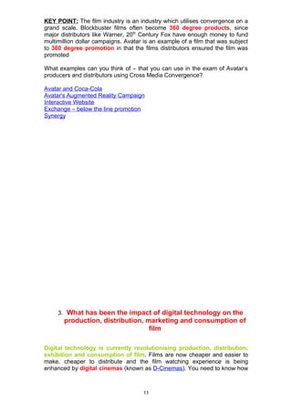 KEY POINT: The film industry is an industry which utilises convergence on a
grand scale. Blockbuster films often become 360 degree products, since
major distributors like Warner, 20th Century Fox have enough money to fund
multimillion dollar campaigns. Avatar is an example of a film that was subject
to 360 degree promotion in that the films distributors ensured the film was
promoted

What examples can you think of – that you can use in the exam of Avatar’s
producers and distributors using Cross Media Convergence?

Avatar and Coca-Cola
Avatar's Augmented Reality Campaign
Interactive Website
Exchange – below the line promotion
Synergy




     3. What has been the impact of digital technology on the
       production, distribution, marketing and consumption of
                                  film

Digital technology is currently revolutionising production, distribution,
exhibition and consumption of film. Films are now cheaper and easier to
make, cheaper to distribute and the film watching experience is being
enhanced by digital cinemas (known as D-Cinemas). You need to know how



                                     11
 