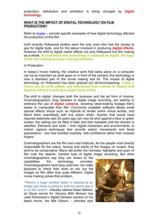 production, distribution and exhibition is being changed by               digital
technology.

WHAT IS THE IMPACT OF DIGITAL TECHNOLOGY ON FILM
PRODUCTION?

Refer to Avatar – provide specific examples of how digital technology effected
the production of this film

Until recently Hollywood studios were the only ones who had the money to
pay for digital tools, and for the labour involved in producing digital effects.
However the shift to digital media effects not only Hollywood but film making
as a whole. As traditional film technology is replaced by digital, the logic
of the film making process is being redefined.
In Production-
In today’s movie making, the creative work that takes place on a computer
can be as important as what goes on in front of the camera, this technology is
now a standard part of the movie making tool kit. The impact of digital
technology on Hollywood has been gradual but all-encompassing. Today a
movie can be shot, edited, and distributed from camera to theatre and
beyond, without involving a single frame of film.
The shift to digital, changes both the business and the art form of cinema.
Cinematographers, long resistant to digital image recording, are starting to
embrace the use of digital cameras, shooting clean-looking footage that’s
easier to manipulate than film. Commonly available software allows small
special effects shops such as Hybride to render entire virtual worlds, and
blend them seamlessly with live action shots. Scenes that would have
required elaborate sets 25 years ago can now be shot against a blue or green
screen; the setting can be filled in later and then tweaked until the director is
satisfied. Elements and tools – from digital characters and environments, to
motion capture techniques that records actors’ movements and facial
expressions – are now handled routinely, with confidence rather than crossed
fingers.
Cinematographers are the film era’s last holdouts. As the people most directly
responsible for the colour, texture and clarity of the images on screen, they
tend to be conservative. Many still prefer the richness, highlights and grain of
film over the cleaner, harsher look of digital image recording. But other
cinematographers say they are drawn to the
capabilities    the     technology       provides.
Cinematographers have long used low- res video
playback to check their work on set, but the
images on film often look quite different. Digital
movie making solves that problem.
“There’s a huge comfort factor in looking at an
image you know is going to look the same way it
is on the screen”- Industry veteran Dean Selmer,
an Oscar winner for ‘Dances With Wolves’ has
used Panavision’s digital Genesis camera on his
latest movie, the Mel Gibson – directed epic


                                       12
 
