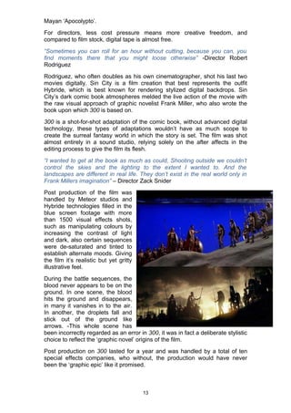 Mayan ‘Apocolypto’.
For directors, less cost pressure means more creative freedom, and
compared to film stock, digital tape is almost free.
“Sometimes you can roll for an hour without cutting, because you can, you
find moments there that you might loose otherwise” -Director Robert
Rodriguez
Rodriguez, who often doubles as his own cinematographer, shot his last two
movies digitally. Sin City is a film creation that best represents the outfit
Hybride, which is best known for rendering stylized digital backdrops. Sin
City’s dark comic book atmospheres melded the live action of the movie with
the raw visual approach of graphic novelist Frank Miller, who also wrote the
book upon which 300 is based on.
300 is a shot-for-shot adaptation of the comic book, without advanced digital
technology, these types of adaptations wouldn’t have as much scope to
create the surreal fantasy world in which the story is set. The film was shot
almost entirely in a sound studio, relying solely on the after affects in the
editing process to give the film its flesh.
“I wanted to get at the book as much as could, Shooting outside we couldn’t
control the skies and the lighting to the extent I wanted to. And the
landscapes are different in real life. They don’t exist in the real world only in
Frank Millers imagination” – Director Zack Snider
Post production of the film was
handled by Meteor studios and
Hybride technologies filled in the
blue screen footage with more
than 1500 visual effects shots,
such as manipulating colours by
increasing the contrast of light
and dark, also certain sequences
were de-saturated and tinted to
establish alternate moods. Giving
the film it’s realistic but yet gritty
illustrative feel.
During the battle sequences, the
blood never appears to be on the
ground. In one scene, the blood
hits the ground and disappears,
in many it vanishes in to the air.
In another, the droplets fall and
stick out of the ground like
arrows. -This whole scene has
been incorrectly regarded as an error in 300, it was in fact a deliberate stylistic
choice to reflect the ‘graphic novel’ origins of the film.
Post production on 300 lasted for a year and was handled by a total of ten
special effects companies, who without, the production would have never
been the ‘graphic epic’ like it promised.



                                         13
 