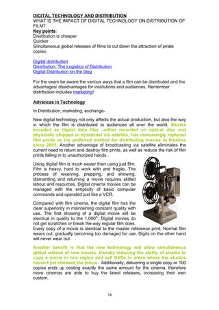 DIGITAL TECHNOLOGY AND DISTRIBUTION
WHAT IS THE IMPACT OF DIGITAL TECHNOLOGY ON DISTRIBUTION OF
FILM?
Key points:
Distribution is cheaper
Quicker
Simultaneous global releases of films to cut down the attraction of pirate
copies.

Digital distribution
Distribution: The Logistics of Distribution
Digital Distribution on the blog

For the exam be aware the various ways that a film can be distributed and the
advantages/ disadvantages for institutions and audiences. Remember
distribution includes marketing!

Advances in Technology
In Distribution, marketing, exchange-
New digital technology not only affects the actual production, but also the way
in which the film is distributed to audiences all over the world. Movies
encoded as digital data files –either recorded on optical disc and
physically shipped or broadcast via satellite, has increasingly replaced
film prints as the preferred method for distributing movies to theatres
since 2005. Another advantage of broadcasting via satellite eliminates the
current need to return and destroy film prints, as well as reduce the risk of film
prints falling in to unauthorized hands.
Using digital film is much easier than using just film.
Film is heavy, hard to work with and fragile. The
process of receiving, prepping, and showing,
dismantling and returning a movie requires skilled
labour and resources. Digital cinema movies can be
managed with the simplicity of basic computer
commands and operated just like a VCR.
Compared with film cinema, the digital film has the
clear superiority in maintaining constant quality with
use. The first showing of a digital movie will be
identical in quality to the 1,000th. Digital movies do
not get scratches or break the way regular film does.
Every copy of a movie is identical to the master reference print. Normal film
wears out, gradually becoming too damaged for use. Digits on the other hand
will never wear out.
Another benefit is that the new technology will allow simultaneous
global release of new movies, thereby reducing the ability of pirates to
copy a movie in one region and sell DVDs in areas where the studios
haven’t yet released the movie. Additionally, delivering a single copy or 100
copies ends up costing exactly the same amount for the cinema, therefore
more cinemas are able to buy the latest releases, increasing their own
custom.


                                        14
 