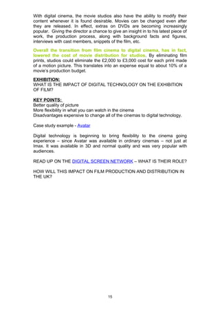 With digital cinema, the movie studios also have the ability to modify their
content whenever it is found desirable. Movies can be changed even after
they are released. In effect, extras on DVDs are becoming increasingly
popular. Giving the director a chance to give an insight in to his latest piece of
work, the production process, along with background facts and figures,
interviews with cast members, snippets of the film, etc.
Overall the transition from film cinema to digital cinema, has in fact,
lowered the cost of movie distribution for studios. By eliminating film
prints, studios could eliminate the £2,000 to £3,000 cost for each print made
of a motion picture. This translates into an expense equal to about 10% of a
movie’s production budget.
EXHIBITION:
WHAT IS THE IMPACT OF DIGITAL TECHNOLOGY ON THE EXHIBITION
OF FILM?

KEY POINTS:
Better quality of picture
More flexibility in what you can watch in the cinema
Disadvantages expensive to change all of the cinemas to digital technology.

Case study example - Avatar

Digital technology is beginning to bring flexibility to the cinema going
experience – since Avatar was available in ordinary cinemas – not just at
Imax. It was available in 3D and normal quality and was very popular with
audiences.

READ UP ON THE DIGITAL SCREEN NETWORK – WHAT IS THEIR ROLE?

HOW WILL THIS IMPACT ON FILM PRODUCTION AND DISTRIBUTION IN
THE UK?




                                       15
 